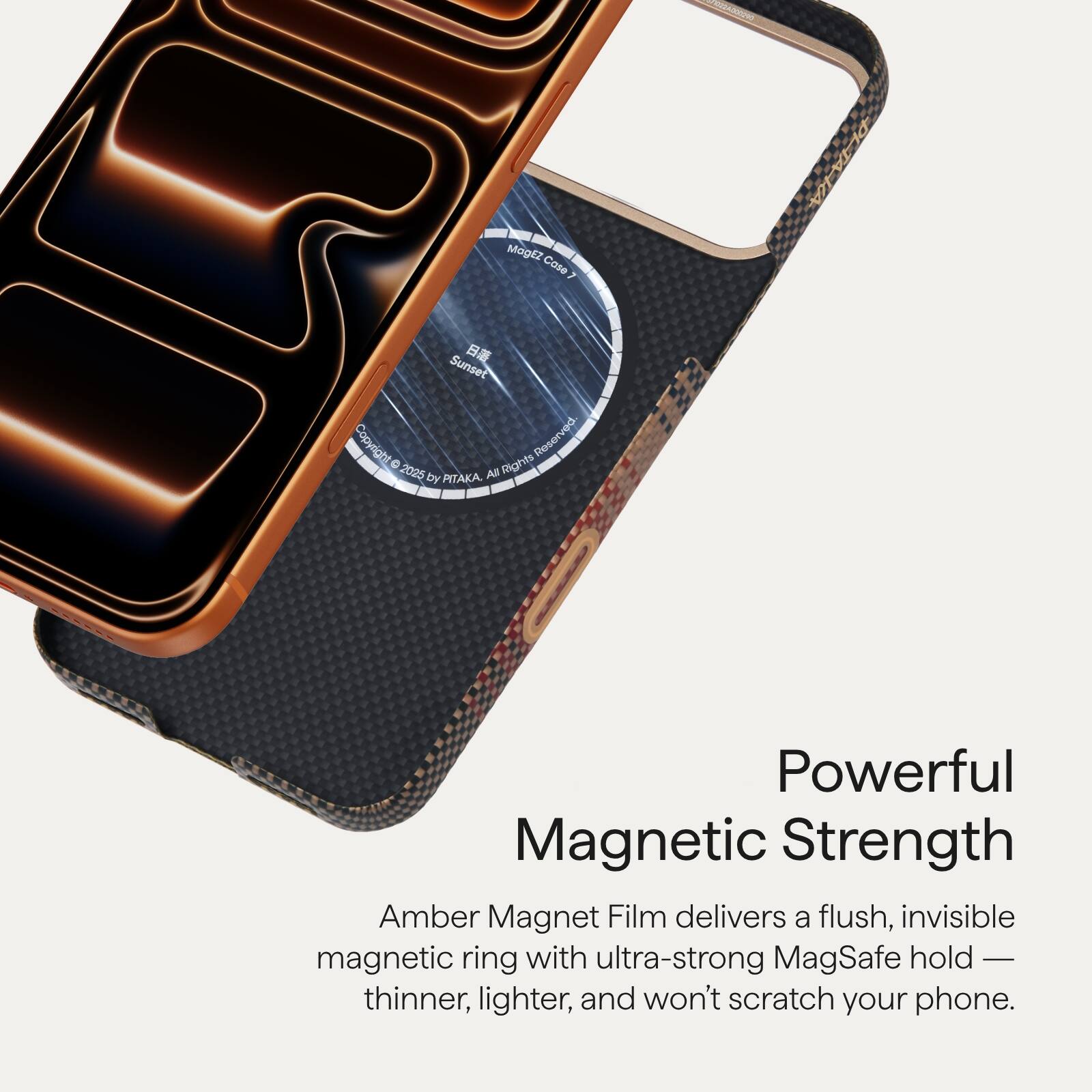 **Powerful Magnetic Strength**

Amber Magnet Film delivers a flush, invisible magnetic ring with ultra-strong MagSafe hold — thinner, lighter, and won't scratch your phone.

---

**MagEz Cose N Sunset**

Copyright Reserved 0 Rights 2025 by PITAKA.