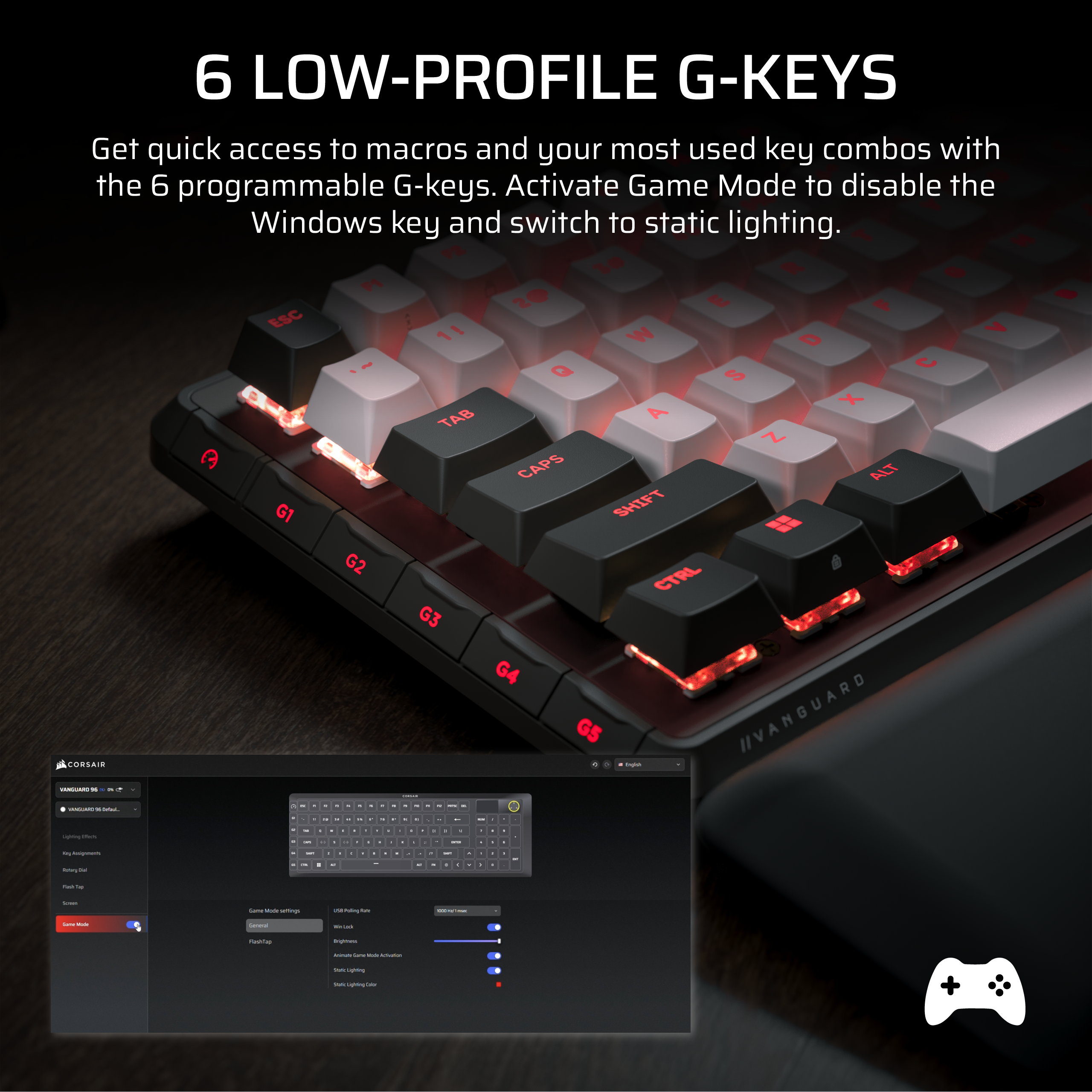 6 LOW-PROFILE G-KEYS

Get quick access to macros and your most used key combos with the 6 programmable G-keys. Activate Game Mode to disable the Windows key and switch to static lighting.

CORSAIR
VANGUARD 96K RGB
- Game Mode settings
- Windows Key
- Static Lighting
- RGB Lighting
- RGB Lighting Color