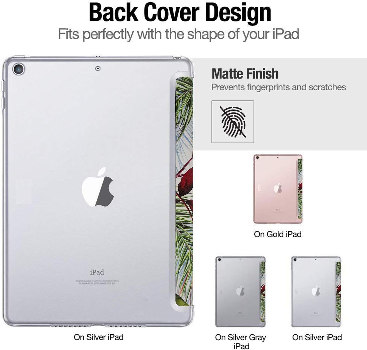 Back Cover Design  
Fits perfectly with the shape of your iPad  

Matte Finish  
Prevents fingerprints and scratches  

On Gold iPad  
On Silver iPad  
On Silver Gray iPad  
On Silver iPad