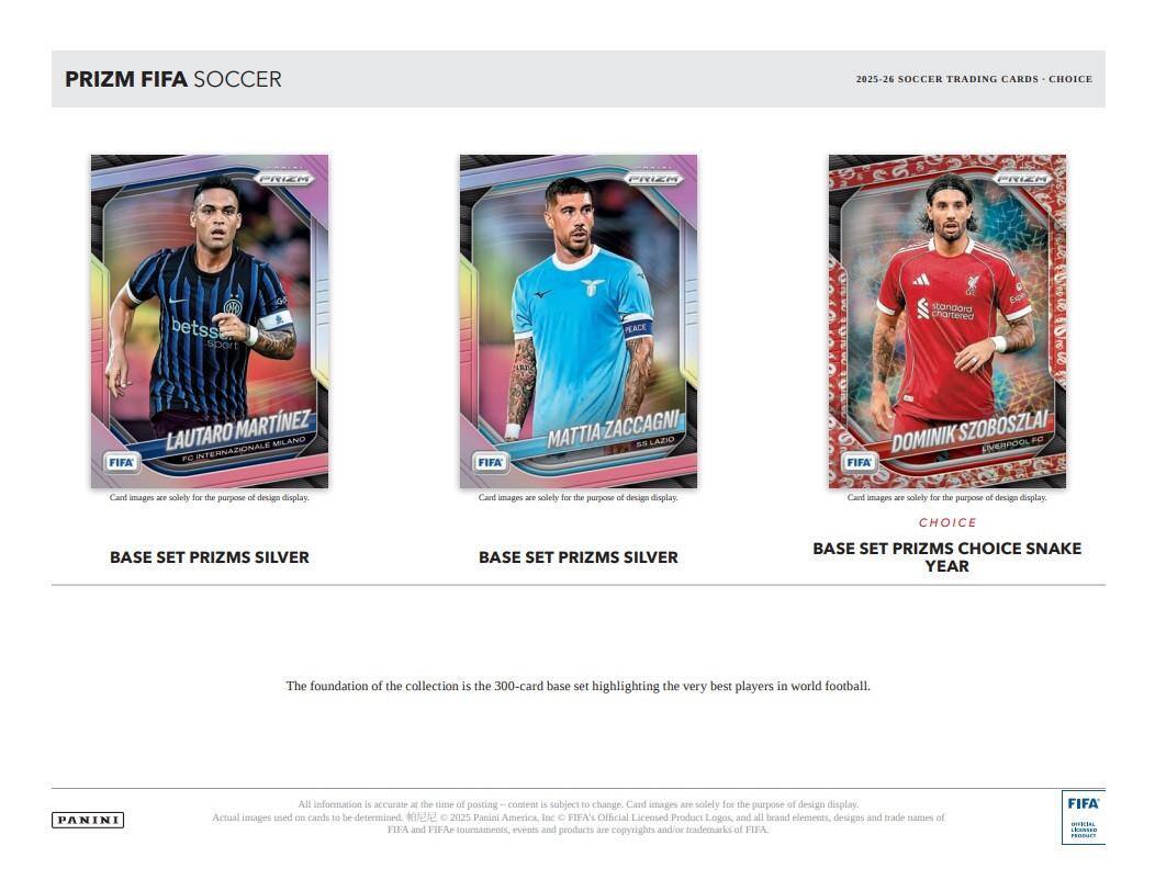 PRIZM FIFA SOCCER  
2025-26 SOCCER TRADING CARDS - CHOICE  

LAUTARO MARTÍNEZ  
FC INTERNAZIONALE MILANO  

MATTIA ZACCAGNI  
SS LAZIO  

DOMINIK SZOBOSZLAI  
EMERACOOL FC  

BASE SET PRIZMS SILVER  
BASE SET PRIZMS SILVER  
BASE SET PRIZMS CHOICE SNAKE YEAR  

The foundation of the collection is the 300-card base set highlighting the very best players in world football.  

All information is accurate at the time of posting – content is subject to change. Card images are solely for the purpose of design display. Actual images used on cards to be determined.  

2025 Panini America Inc.  
HFAY Official Licensed Product  
Logos and all brand elements, designs and trade names of FIFA and FIFA tournaments, events and products are copyrights and/or trademarks of FIFA.