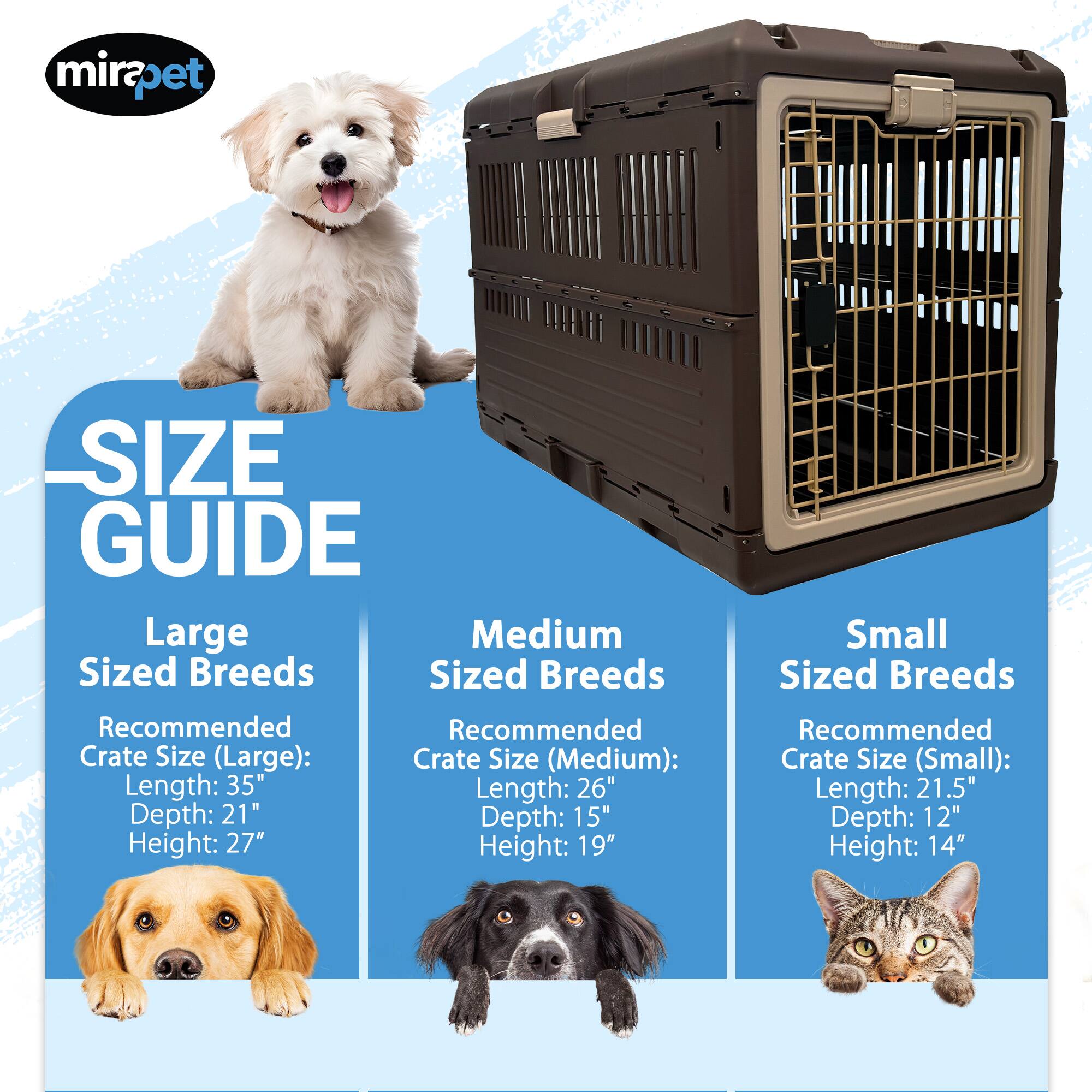 mirapet SIZE GUIDE

Large Sized Breeds
Recommended Crate Size (Large):
Length: 35"
Depth: 21"
Height: 27"

Medium Sized Breeds
Recommended Crate Size (Medium):
Length: 26"
Depth: 15"
Height: 19"

Small Sized Breeds
Recommended Crate Size (Small):
Length: 21.5"
Depth: 12"
Height: 14"