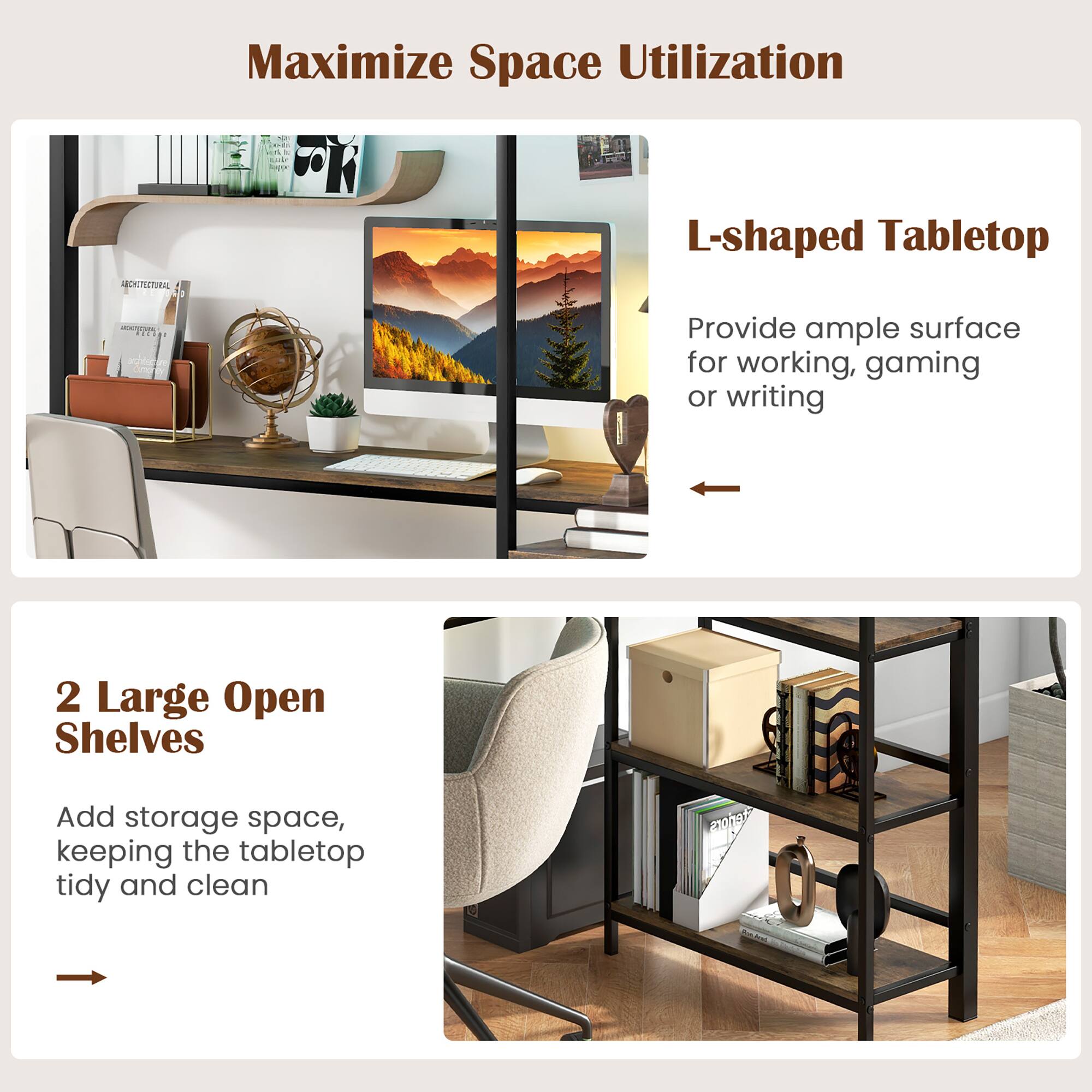 Maximize Space Utilization

L-shaped Tabletop
Provide ample surface for working, gaming or writing

2 Large Open Shelves
Add storage space, keeping the tabletop tidy and clean
