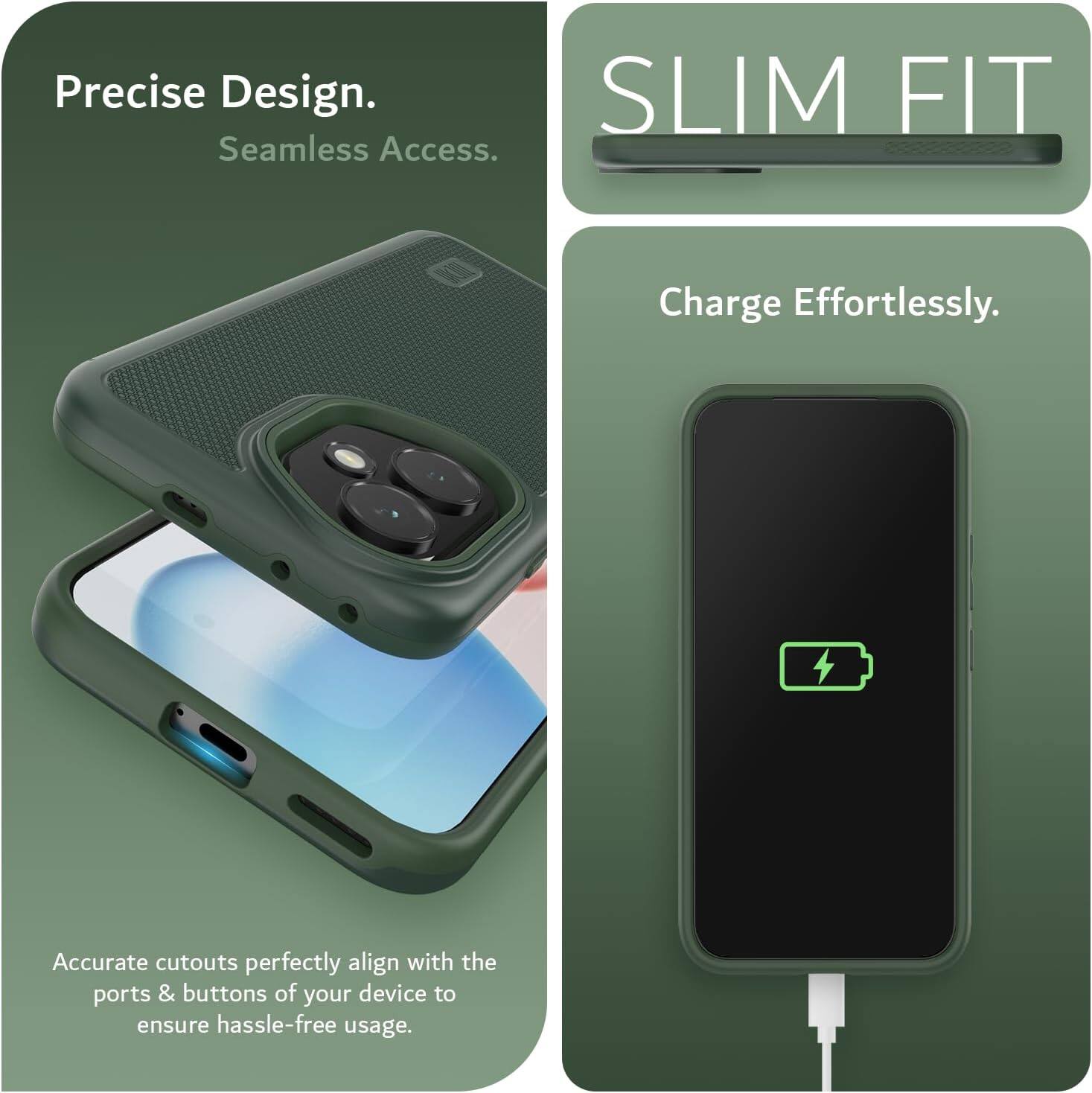 Precise Design.  
Seamless Access.  

SLIM FIT  

Charge Effortlessly.  

Accurate cutouts perfectly align with the ports & buttons of your device to ensure hassle-free usage.