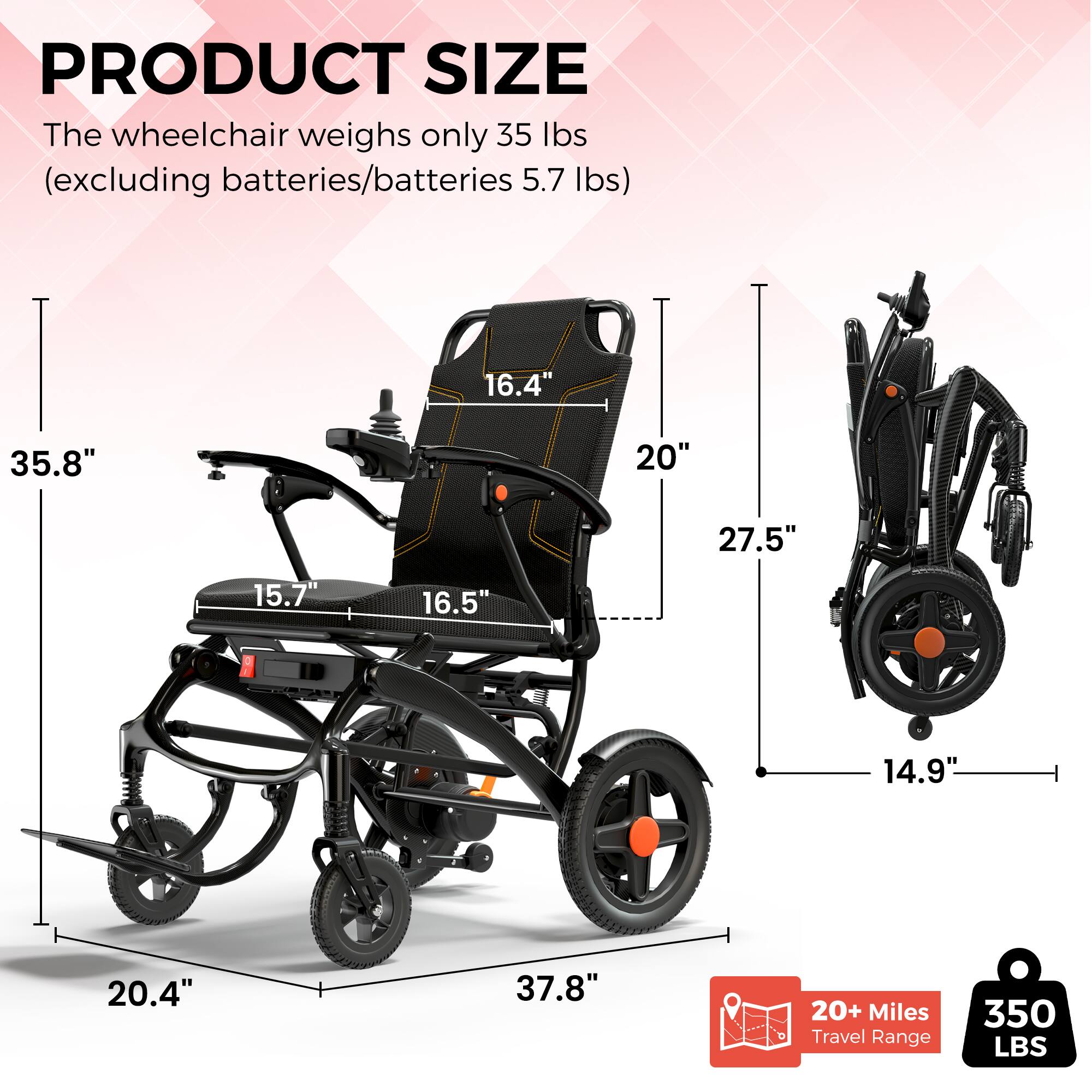 PRODUCT SIZE

The wheelchair weighs only 35 lbs (excluding batteries/batteries 5.7 lbs)

- 16.4"
- 35.8"
- 20"
- 27.5"
- 15.7"
- 16.5"
- 14.9"
- 20.4"
- 37.8"

20+ Miles Travel Range

350 LBS
