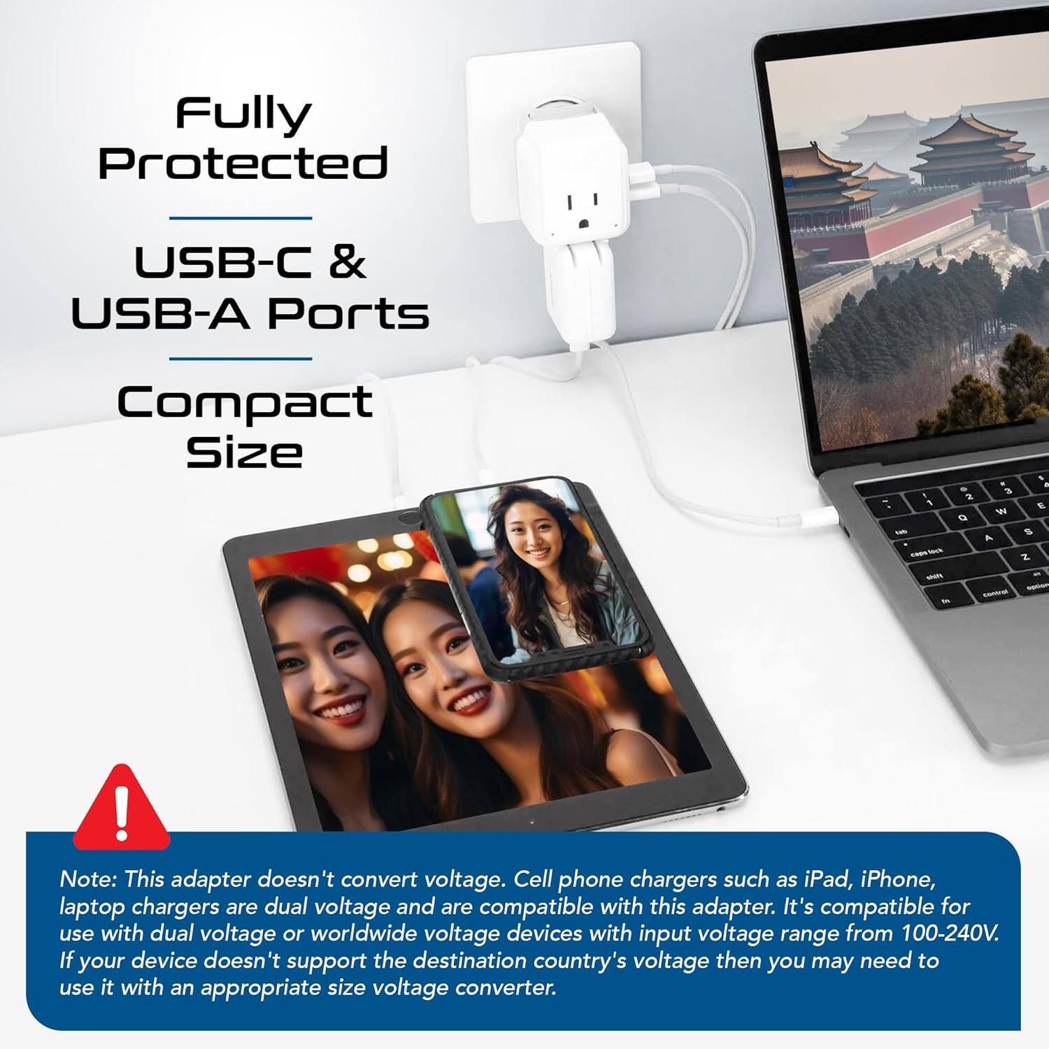 Fully Protected  
USB-C & USB-A Ports  
Compact Size  

Note: This adapter doesn't convert voltage. Cell phone chargers such as iPad, iPhone, laptop chargers are dual voltage and are compatible with this adapter. It's compatible for use with dual voltage or worldwide voltage devices with input voltage range from 100-240V. If your device doesn't support the destination country's voltage then you may need to use it with an appropriate size voltage converter.