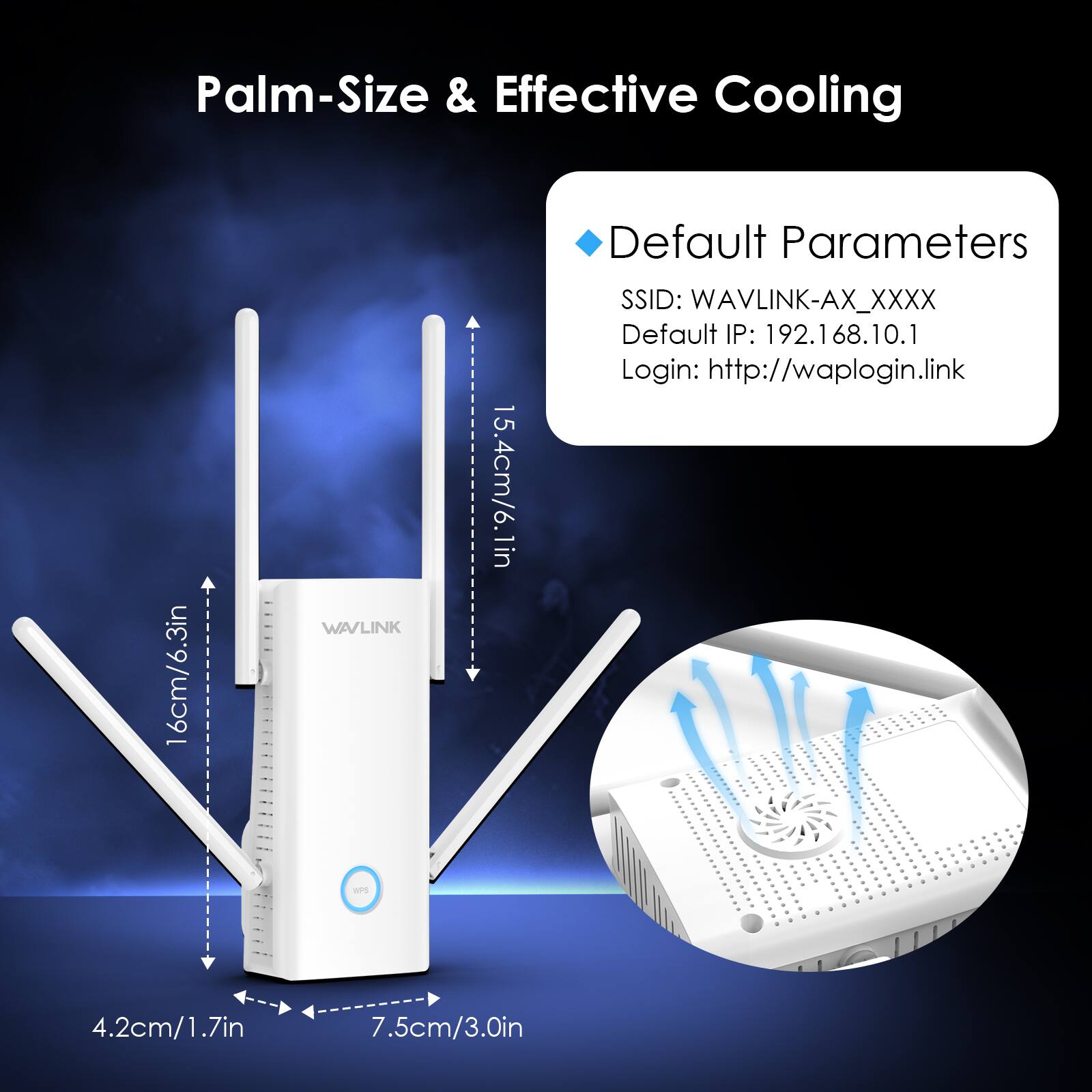 Palm-Size & Effective Cooling

16cm/6.3in

WAVLINK WPS

15.4cm/6.1in

Default Parameters
SSID: WAVLINK-AX_XXXX
Default IP: 192.168.10.1
Login: http://waplogin.link

4.2cm/1.7in

7.5cm/3.0in