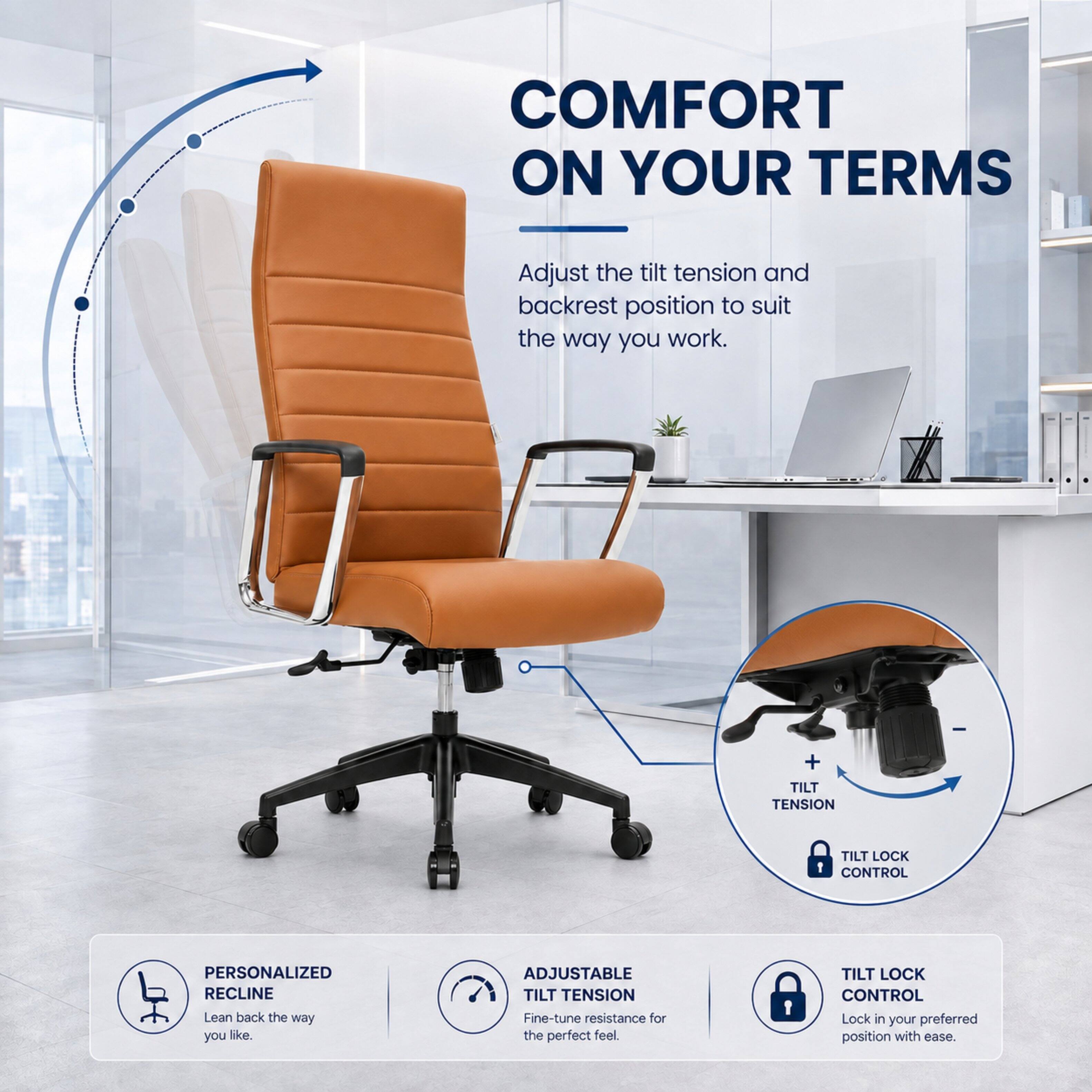 COMFORT ON YOUR TERMS

Adjust the tilt tension and backrest position to suit the way you work.

+ TILT TENSION
+ TILT LOCK CONTROL

PERSONALIZED RECLINE
Lean back the way you like.

ADJUSTABLE TILT TENSION
Fine-tune resistance for the perfect feel.

TILT LOCK CONTROL
Lock in your preferred position with ease.