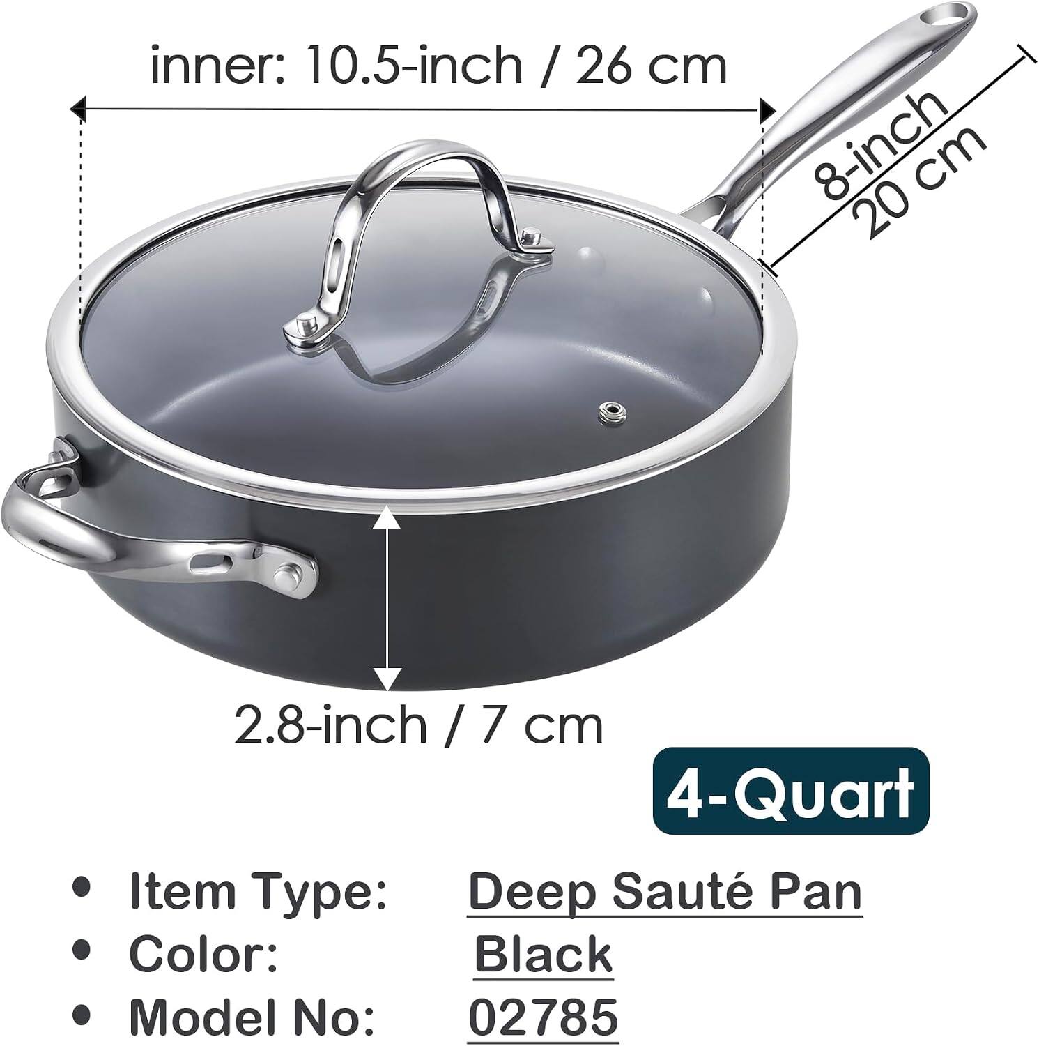 inner: 10.5-inch / 26 cm  
8-inch / 20 cm  
2.8-inch / 7 cm  
4-Quart  

Item Type: Deep Sauté Pan  
Color: Black  
Model No: 02785