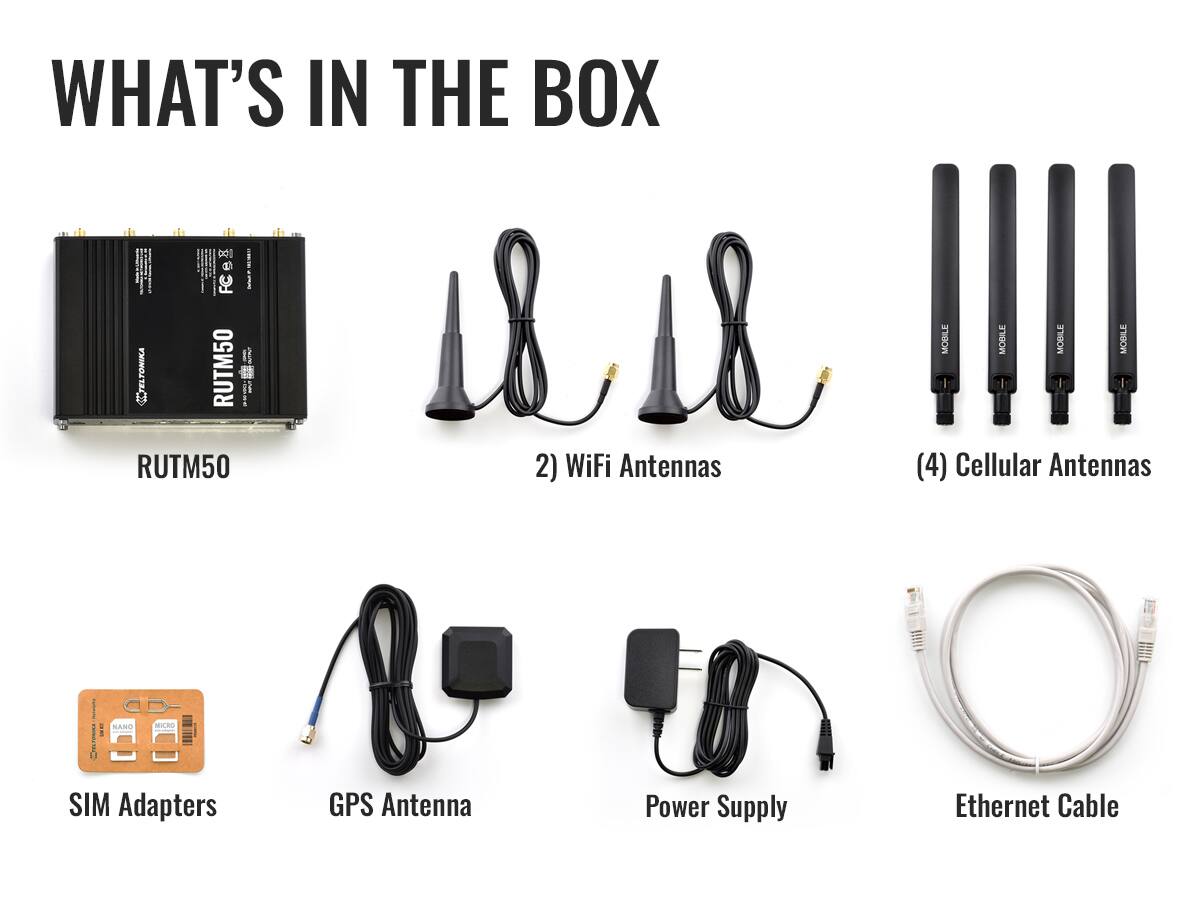 WHAT'S IN THE BOX

- ELTONIKA RUTM50
- 2) WiFi Antennas
- (4) Cellular Antennas
- SIM Adapters
- GPS Antenna
- Power Supply
- Ethernet Cable