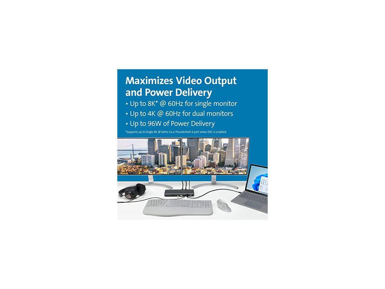Maximizes Video Output and Power Delivery  
- Up to 8K* @ 60Hz for single monitor  
- Up to 4K @ 60Hz for dual monitors  
- Up to 96W of Power Delivery  
Supports up to Single 8K @ 60Hz via a Thunderbolt 4 port when DSC is enabled