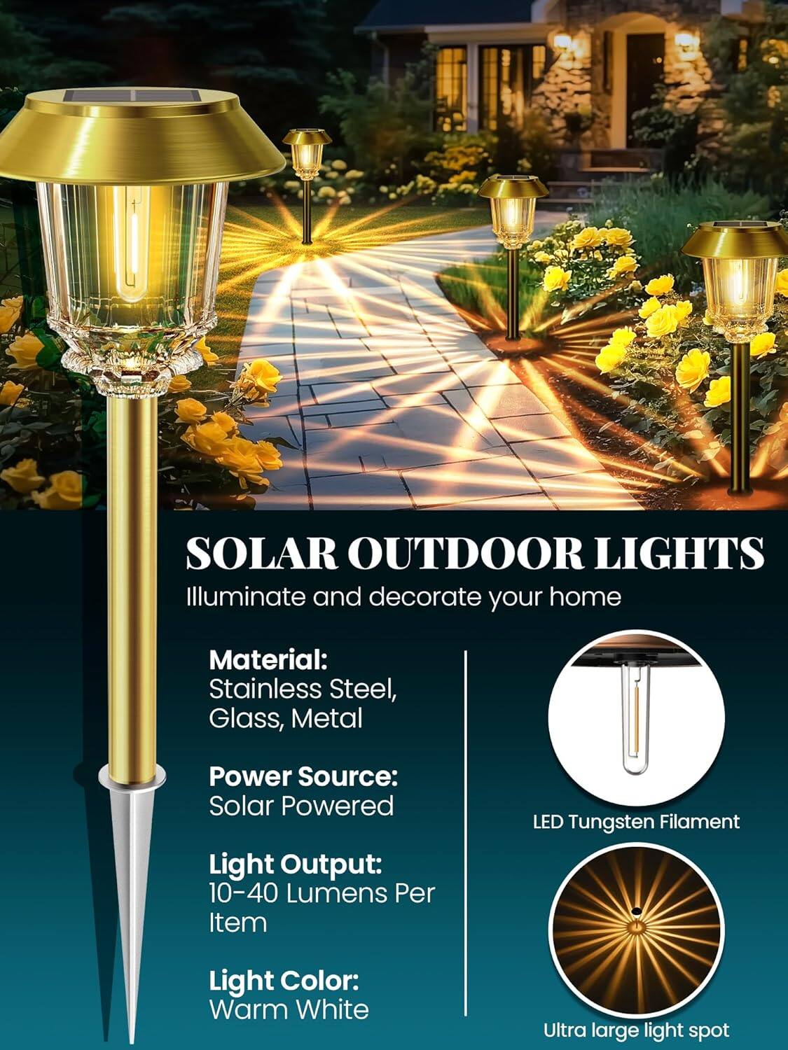 SOLAR OUTDOOR LIGHTS  
Illuminate and decorate your home  

Material:  
Stainless Steel, Glass, Metal  

Power Source:  
Solar Powered  

Light Output:  
10-40 Lumens Per Item  

Light Color:  
Warm White  

LED Tungsten Filament  

Ultra large light spot