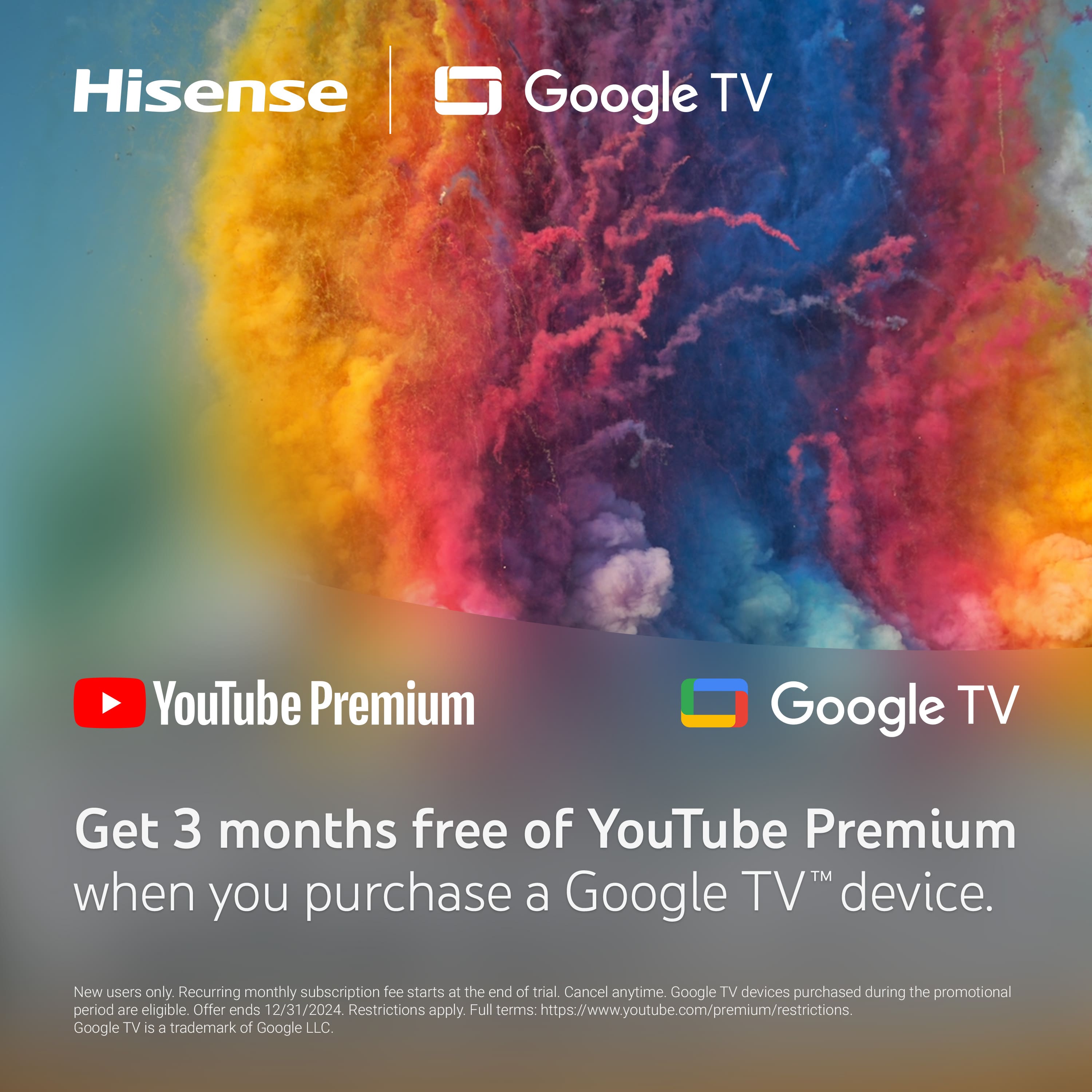Hisense Google TV YouTube Premium Get 3 months free of YouTube Premium when you purchase a Google TV device. New users only. Recurring monthly subscription fee starts at the end of the trial. Cancel anytime. Google TV devices purchased during the promotional period are eligible. Offer ends 12/31/2024. Restrictions apply. Full terms: <https://www.youtube.com/premium/restrictions>. Google TV is a trademark of Google LLC.