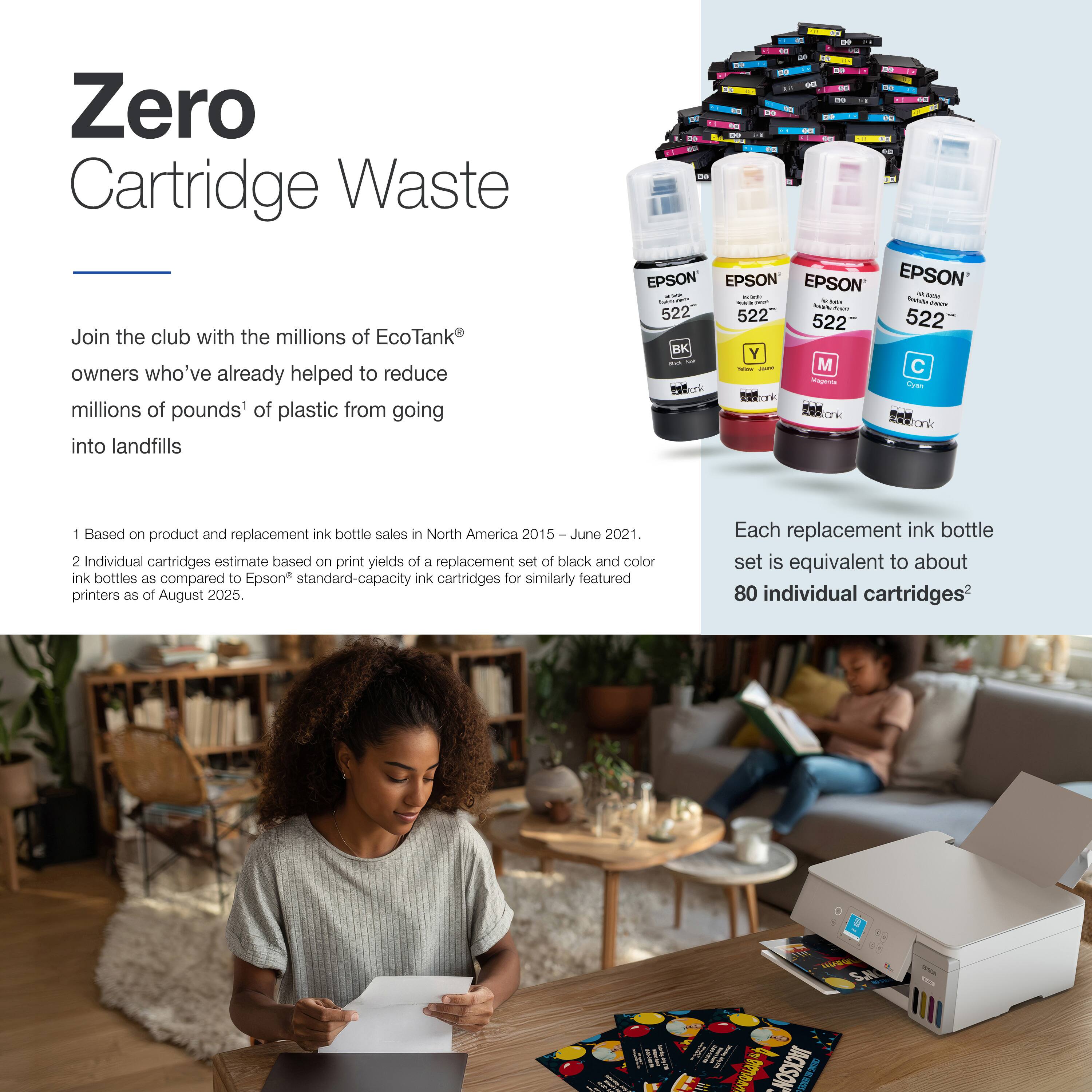 Zero Cartridge Waste

Join the club with the millions of EcoTank® owners who've already helped to reduce millions of pounds¹ of plastic from going into landfills

1 Based on product and replacement ink bottle sales in North America 2015 – June 2021.
2 Individual cartridges estimate based on print yields of a replacement set of black and color ink bottles as compared to Epson® standard-capacity ink cartridges for similarly featured printers as of August 2025.

Each replacement ink bottle set is equivalent to about 80 individual cartridges²