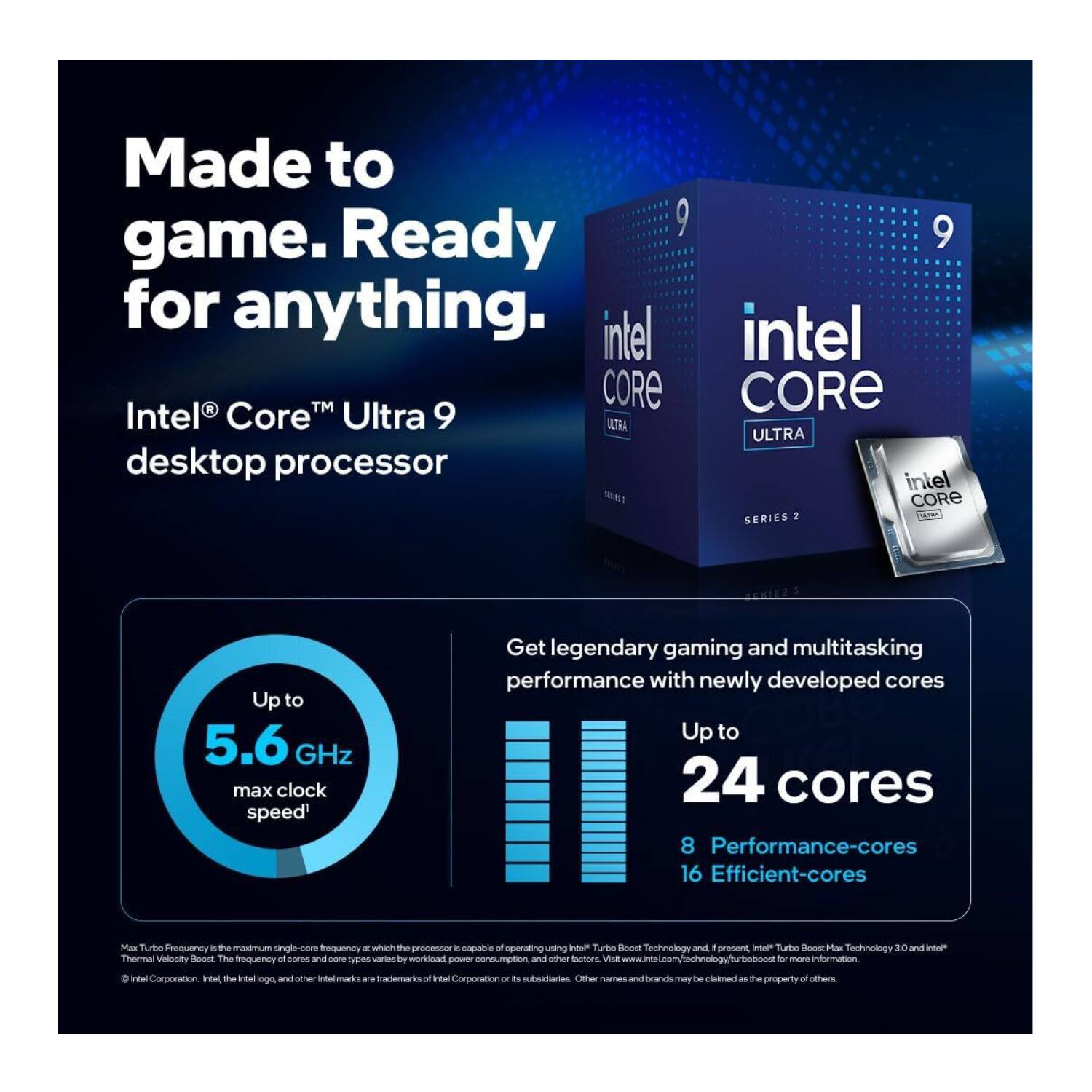 Made to game. Ready for anything.

Intel® Core™ Ultra 9 desktop processor

Up to 5.6 GHz max clock speed

Get legendary gaming and multitasking performance with newly developed cores

Up to 24 cores
8 Performance-cores
16 Efficient-cores

Max Turbo Frequency is the maximum single-core frequency at which the processor is capable of operating using Intel® Turbo Boost Technology and Intel® Turbo Boost Max Technology 3.0 and Intel® Thermal Velocity Boost. The frequency of cores and core types varies by workload, power consumption, and other factors. Visit www.intel.com/technology/turbo for more information.

Intel Corporation. Intel, the Intel logo, and other Intel marks are trademarks of Intel Corporation or its subsidiaries. Other names and brands may be claimed as the property of others.