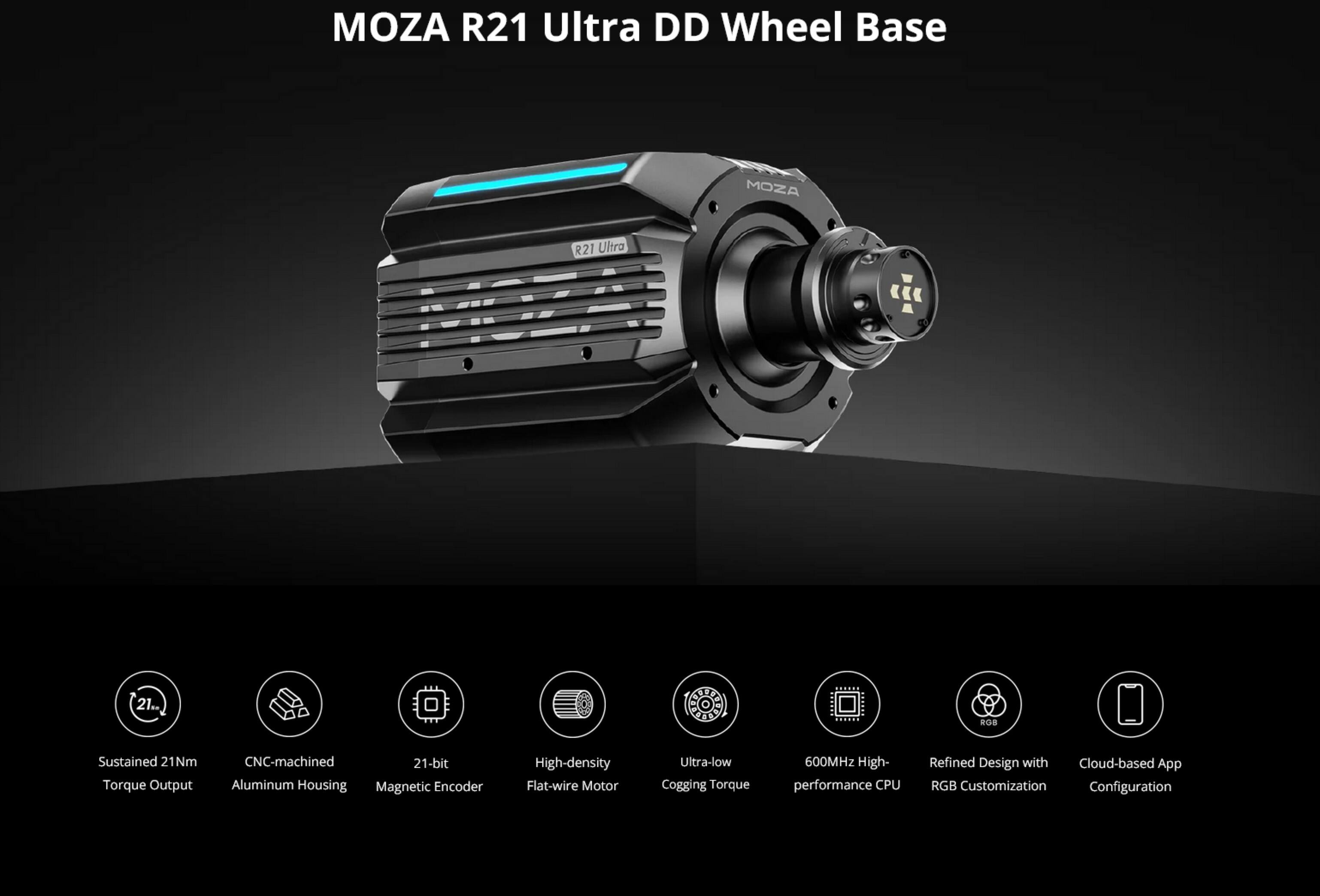 MOZA R21 Ultra DD Wheel Base

- Sustained 21Nm Torque Output
- CNC-machined 21-bit Aluminum Housing
- Magnetic Encoder
- High-density Flat-wire Motor
- Ultra-low Cogging Torque
- 600MHz High-performance CPU
- Refined Design with RGB Customization
- Cloud-based App Configuration