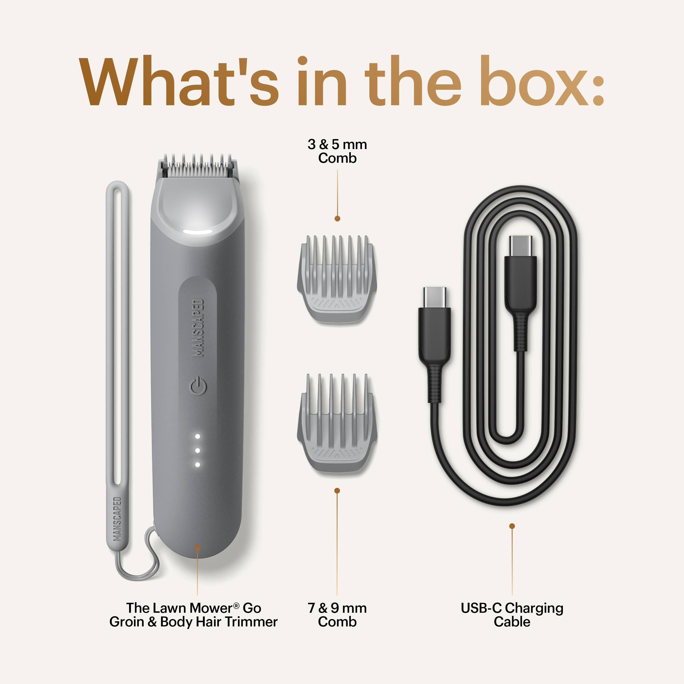What's in the box:
- 3 & 5 mm Comb
- The Lawn Mower Go Groin & Body Hair Trimmer
- 7 & 9 mm Comb
- USB-C Charging Cable