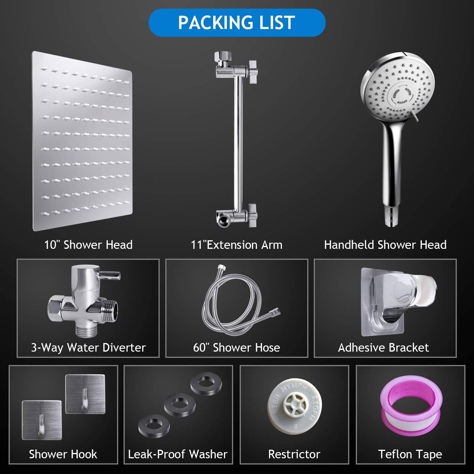 Packing List

- 10" Shower Head
- 11" Extension Arm
- Handheld Shower Head
- 3-Way Water Diverter
- 60" Shower Hose
- Adhesive Bracket
- Shower Hook
- Leak-Proof Washer
- Restrictor
- Teflon Tape
