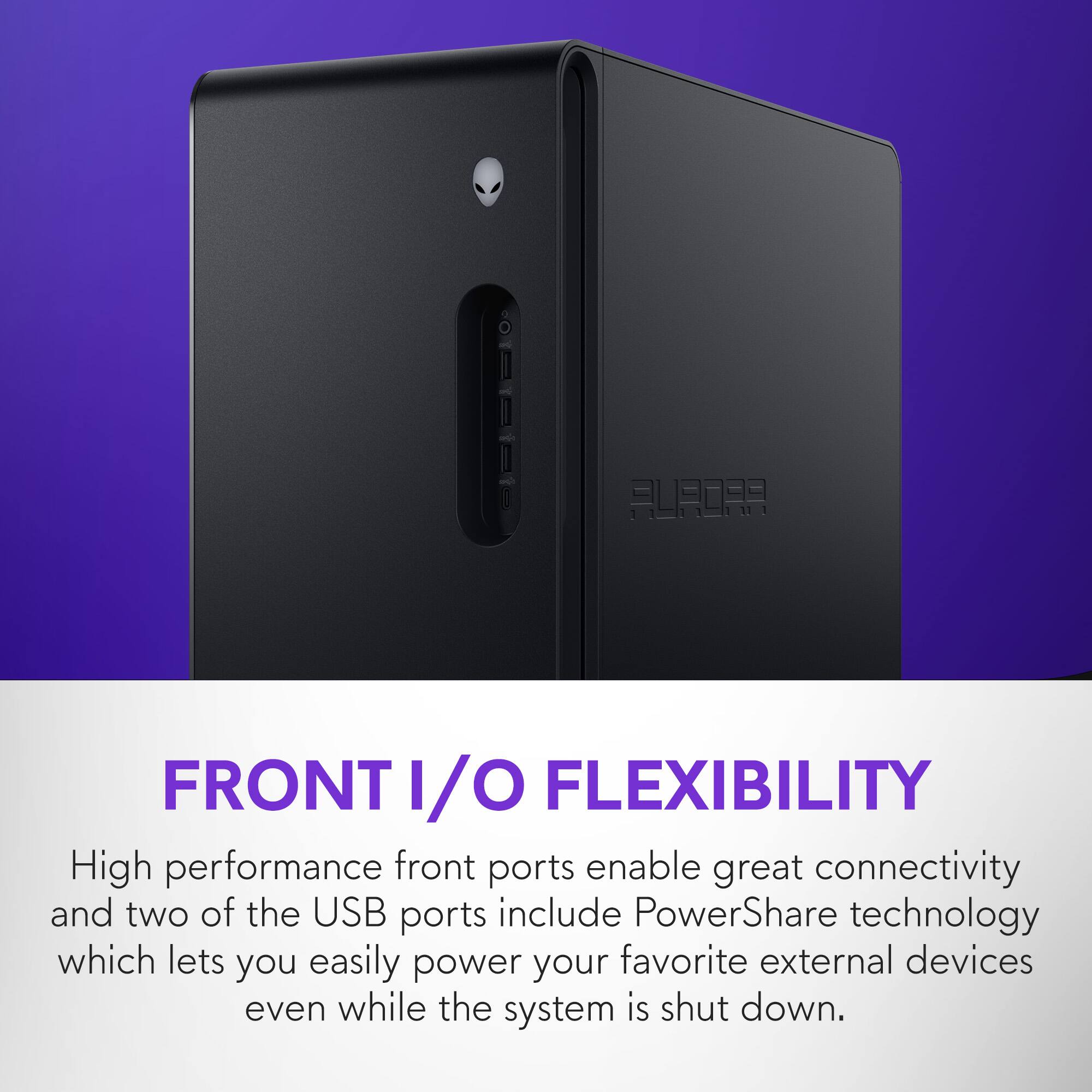 FRONT I/O FLEXIBILITY

High performance front ports enable great connectivity and two of the USB ports include PowerShare technology which lets you easily power your favorite external devices even while the system is shut down.