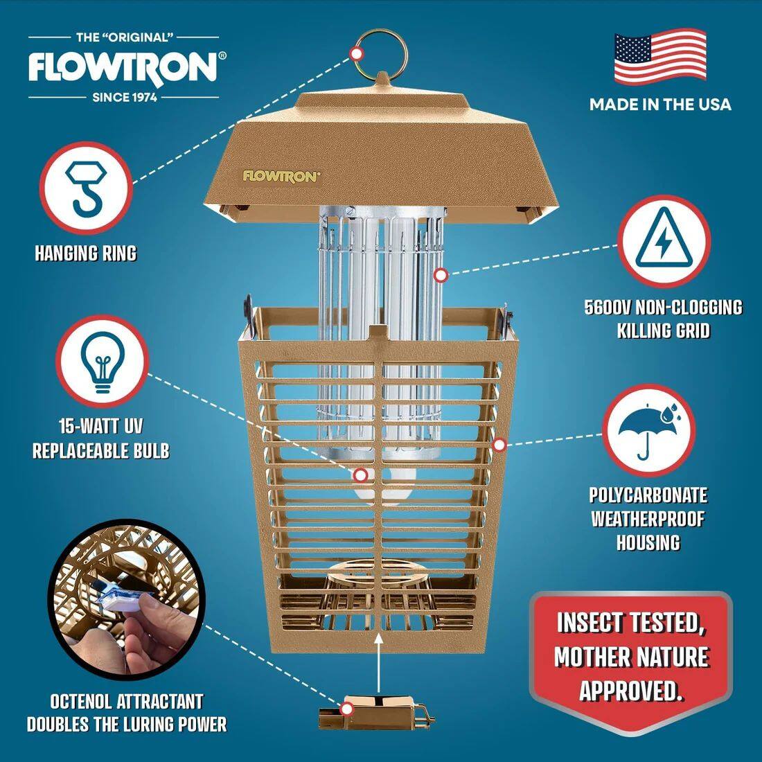 THE "ORIGINAL" FLOWTRON SINCE 1974 MADE IN THE USA FLOWTRON* HANGING RING 5600V NON-CLOGGING KILLING GRID 15-WATT UV REPLACEABLE BULB POLYCARBONATE WEATHERPROOF HOUSING OCTENOL ATTRACTANT DOUBLES THE LURING POWER INSECT TESTED, MOTHER NATURE APPROVED.