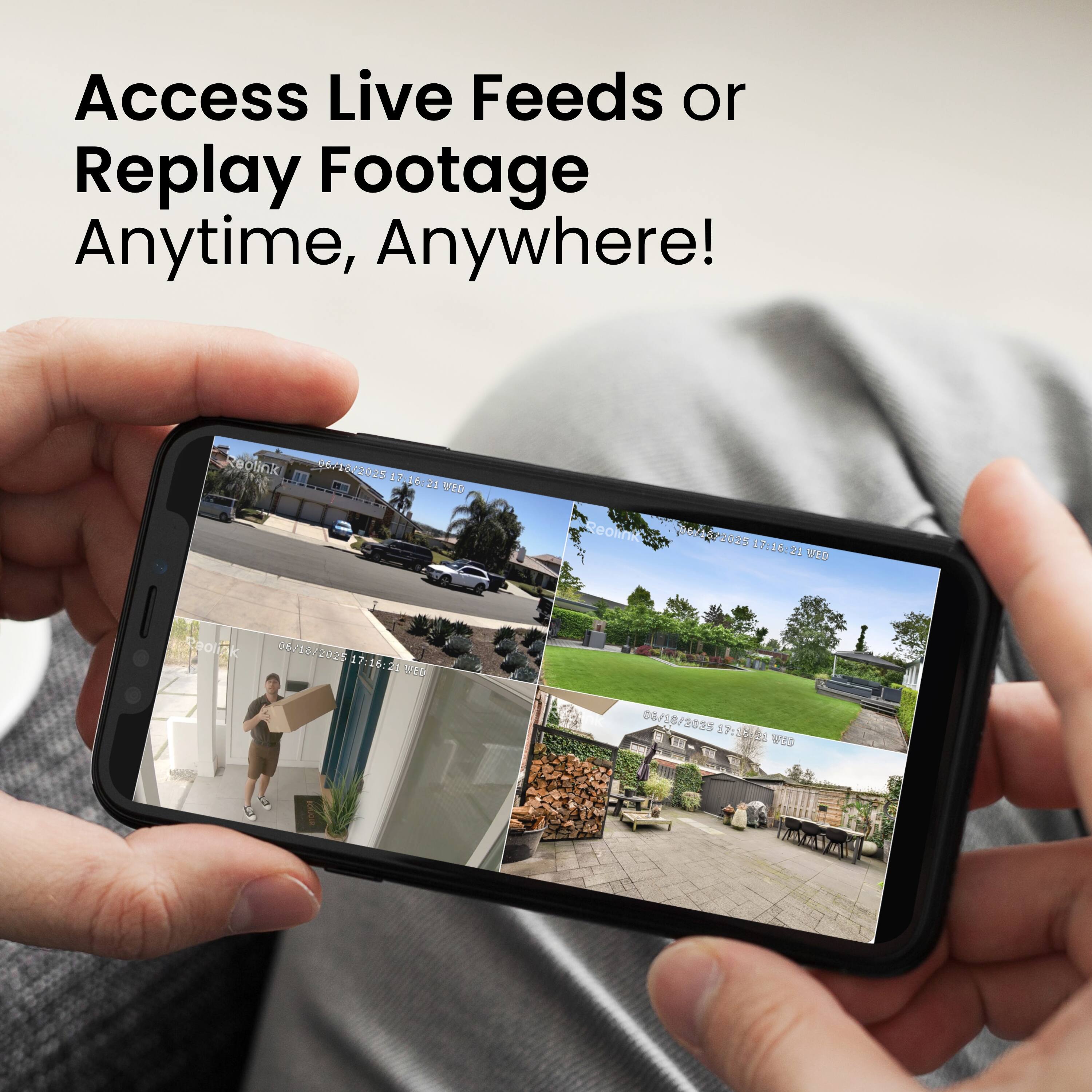 Access Live Feeds or Replay Footage Anytime, Anywhere!  
Reolink 01718/3055 4591 17 10:21  
Deon dPe8Ss 1A P30S5 17:26:21  
Wes ceoliak 06/15/2020 17:16:2  
ED 8/18/2023 17:22  
5 WED