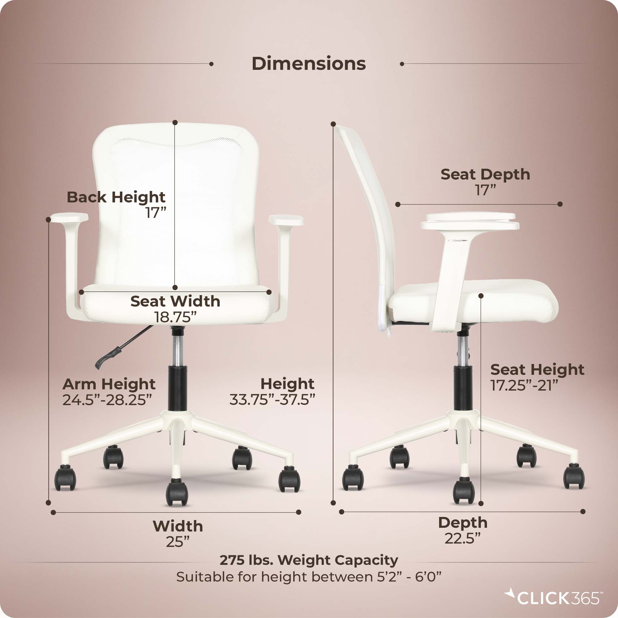Dimensions:
- Back Height: 17"
- Seat Depth: 17"
- Seat Width: 18.75"
- Arm Height: 24.5"-28.25"
- Height: 33.75"-37.5"
- Seat Height: 17.25"-21"
- Width: 25"
- Depth: 22.5"
- Weight Capacity: 275 lbs.
- Suitable for height between 5'2" - 6'0"

CLICK365
