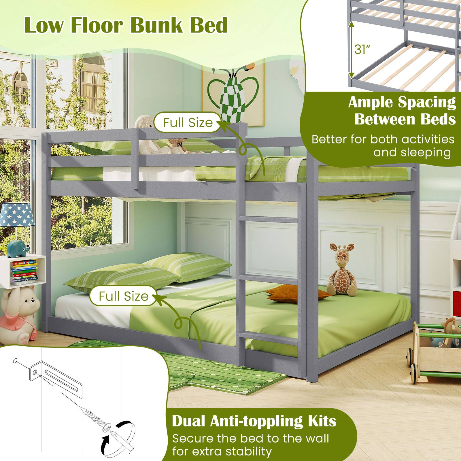 Low Floor Bunk Bed

- Full Size
- 31"
- Ample Spacing Between Beds
  - Better for both activities and sleeping
- Dual Anti-toppling Kits
  - Secure the bed to the wall for extra stability