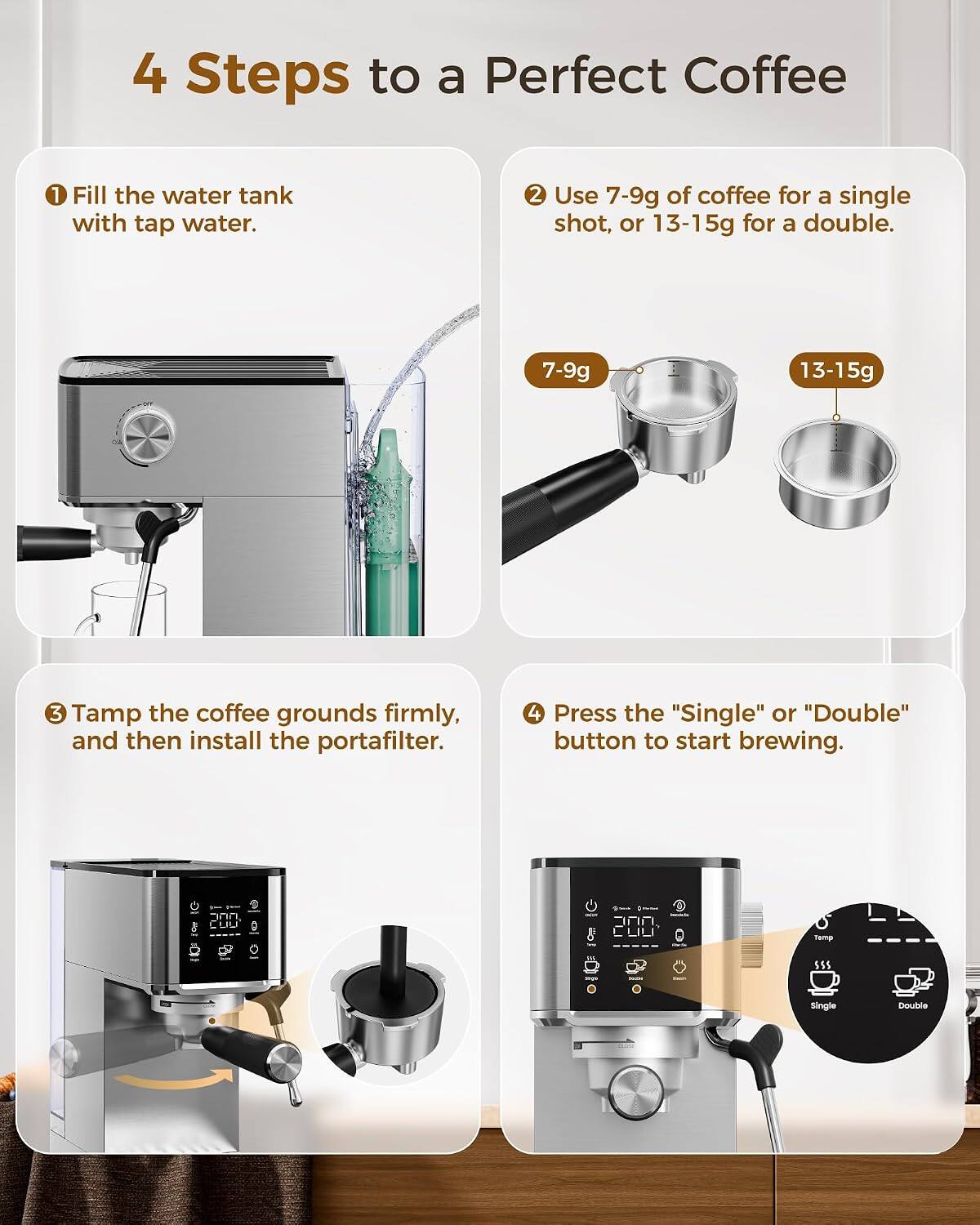 4 Steps to a Perfect Coffee
1. Fill the water tank with tap water.
2. Use 7-9g of coffee for a single shot, or 13-15g for a double.
3. Tamp the coffee grounds firmly, and then install the portafilter.
4. Press the "Single" or "Double" button to start brewing.

COD
Temp
SSS
Single
Double