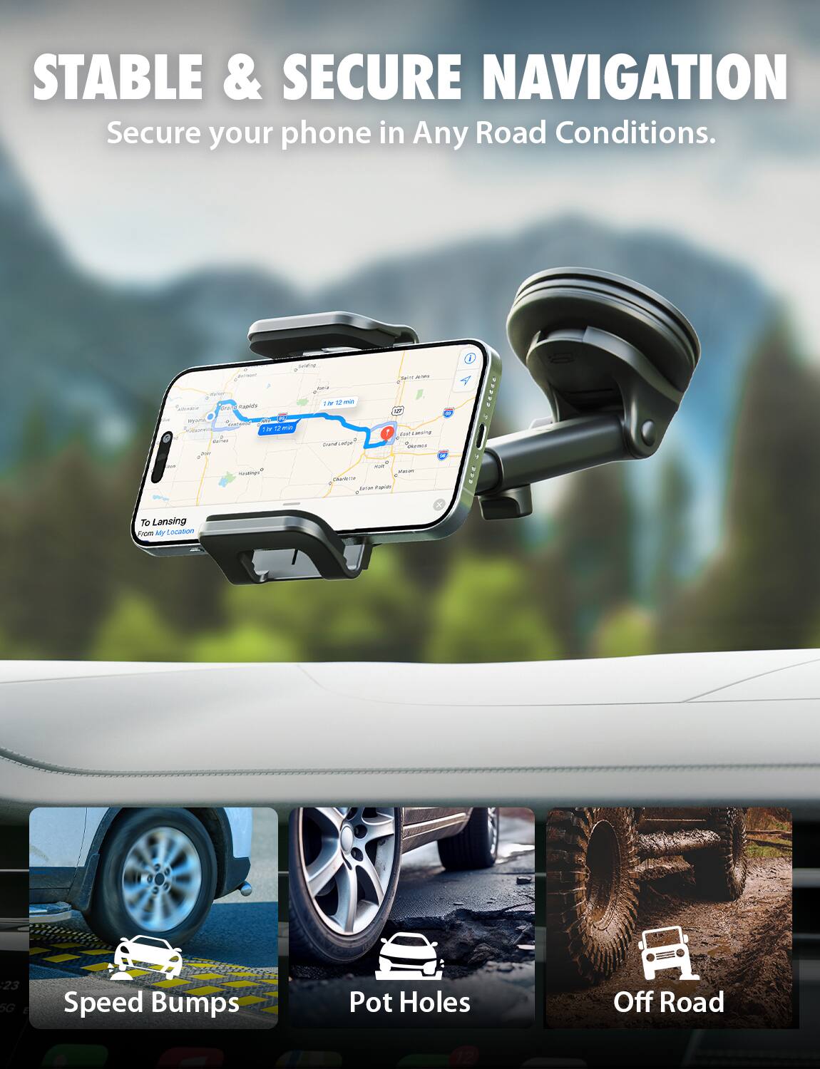 STABLE & SECURE NAVIGATION
Secure your phone in Any Road Conditions.

- Speed Bumps
- Pot Holes
- Off Road