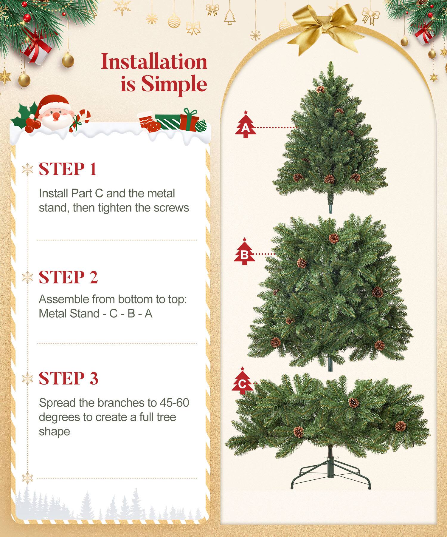 Installation is Simple

STEP 1  
Install Part C and the metal stand, then tighten the screws

STEP 2  
Assemble from bottom to top:  
Metal Stand - C - B - A

STEP 3  
Spread the branches to 45-60 degrees to create a full tree shape