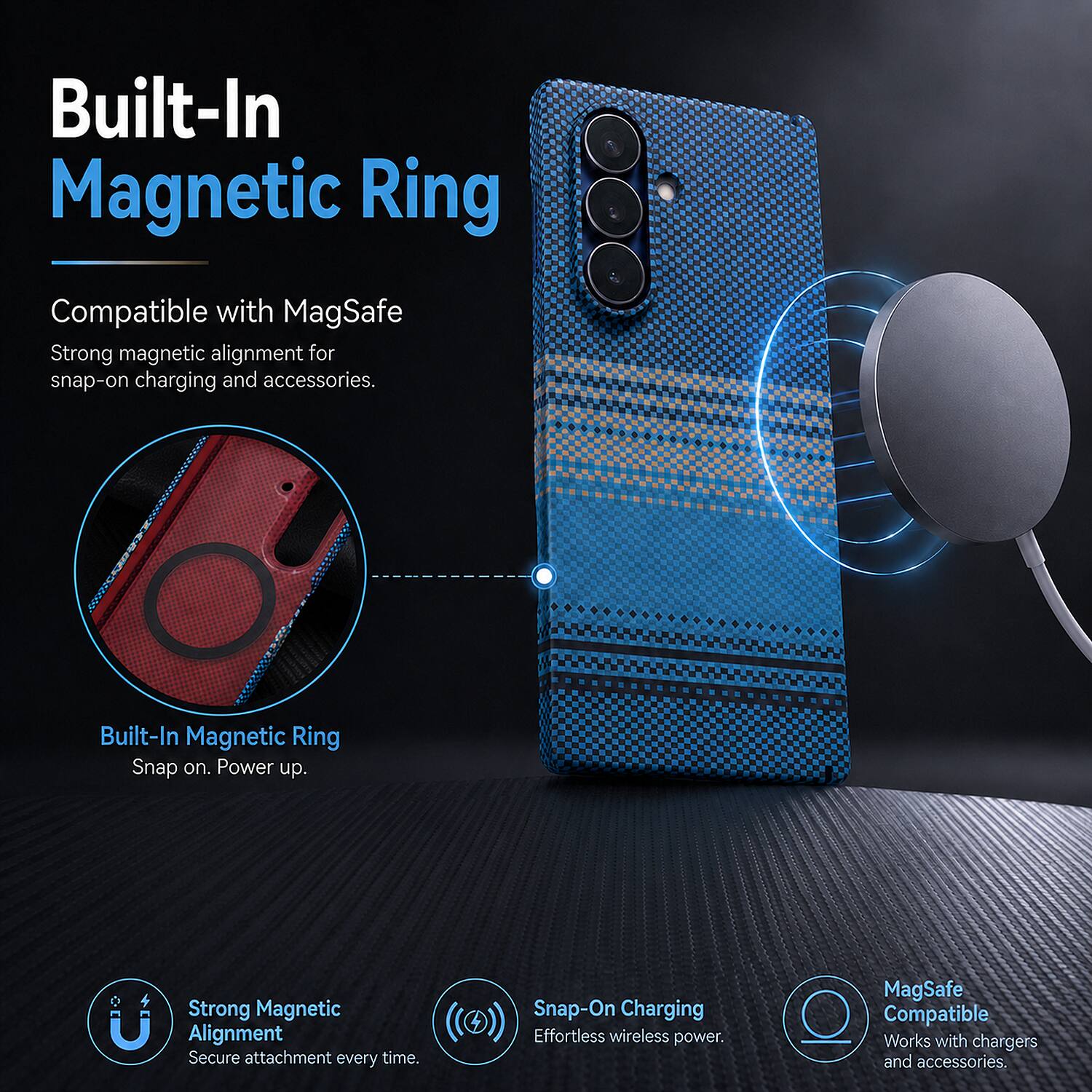 Built-In Magnetic Ring

Compatible with MagSafe

Strong magnetic alignment for snap-on charging and accessories.

Built-In Magnetic Ring

Snap on. Power up.

Strong Magnetic Alignment

Secure attachment every time.

Snap-On Charging

Effortless wireless power.

MagSafe Compatible

Works with chargers and accessories.