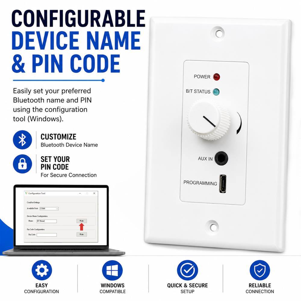 CONFIGURABLE DEVICE NAME & PIN CODE

POWER
Easily set your preferred Bluetooth name and PIN using the configuration tool (Windows).

B/T STATUS
CUSTOMIZE Bluetooth Device Name
SET YOUR PIN CODE For Secure Connection

AUX IN PROGRAMMING
Configuration Tool

EASY CONFIGURATION
WINDOWS COMPATIBLE
QUICK & SECURE SETUP
RELIABLE CONNECTION