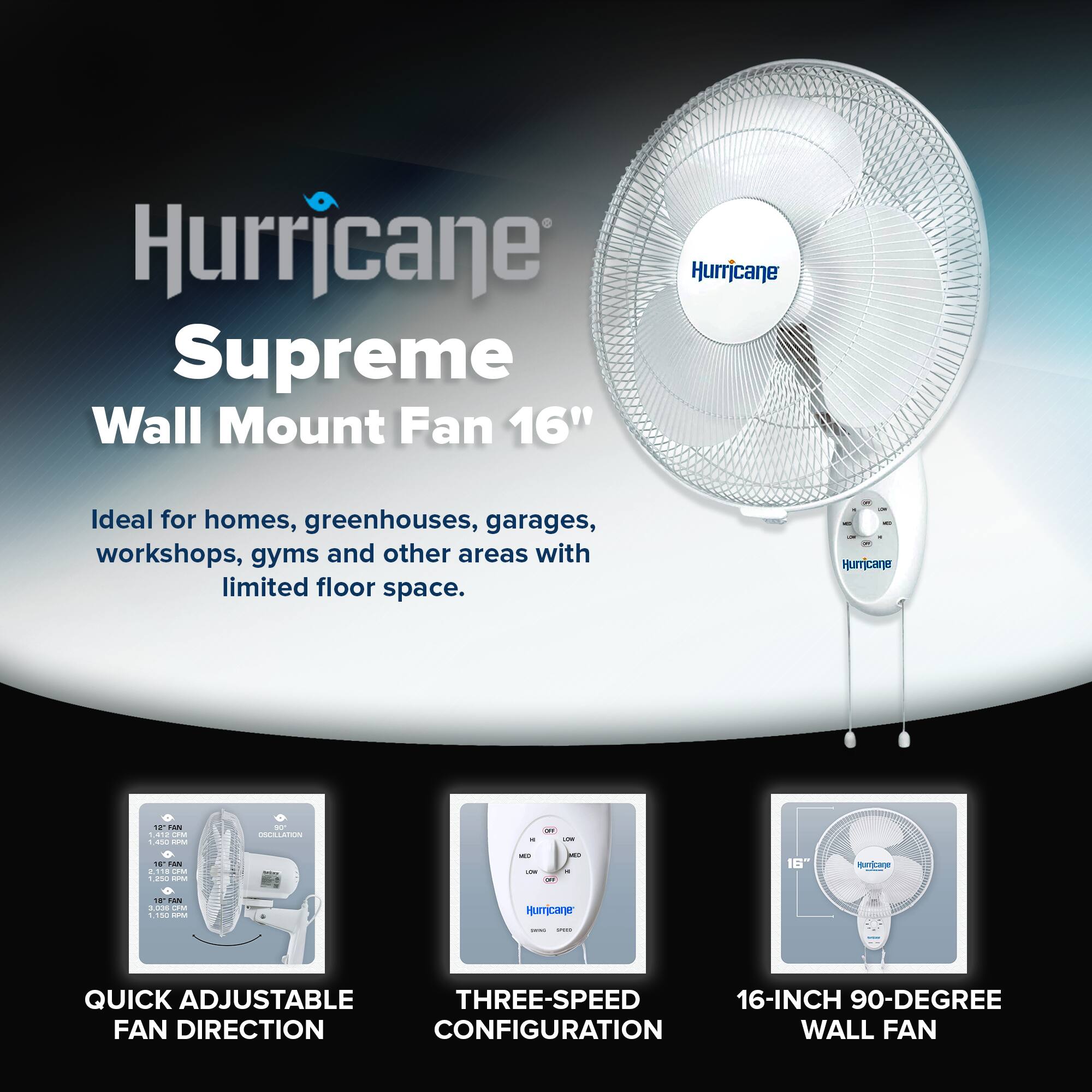 Hurricane Supreme Wall Mount Fan 16"  
Ideal for homes, greenhouses, garages, workshops, gyms and other areas with limited floor space.  
- Humcane 18TAN AID  
- QUICK ADJUSTABLE THREE-SPEED 16-INCH 90-DEGREE FAN DIRECTION CONFIGURATION WALL FAN