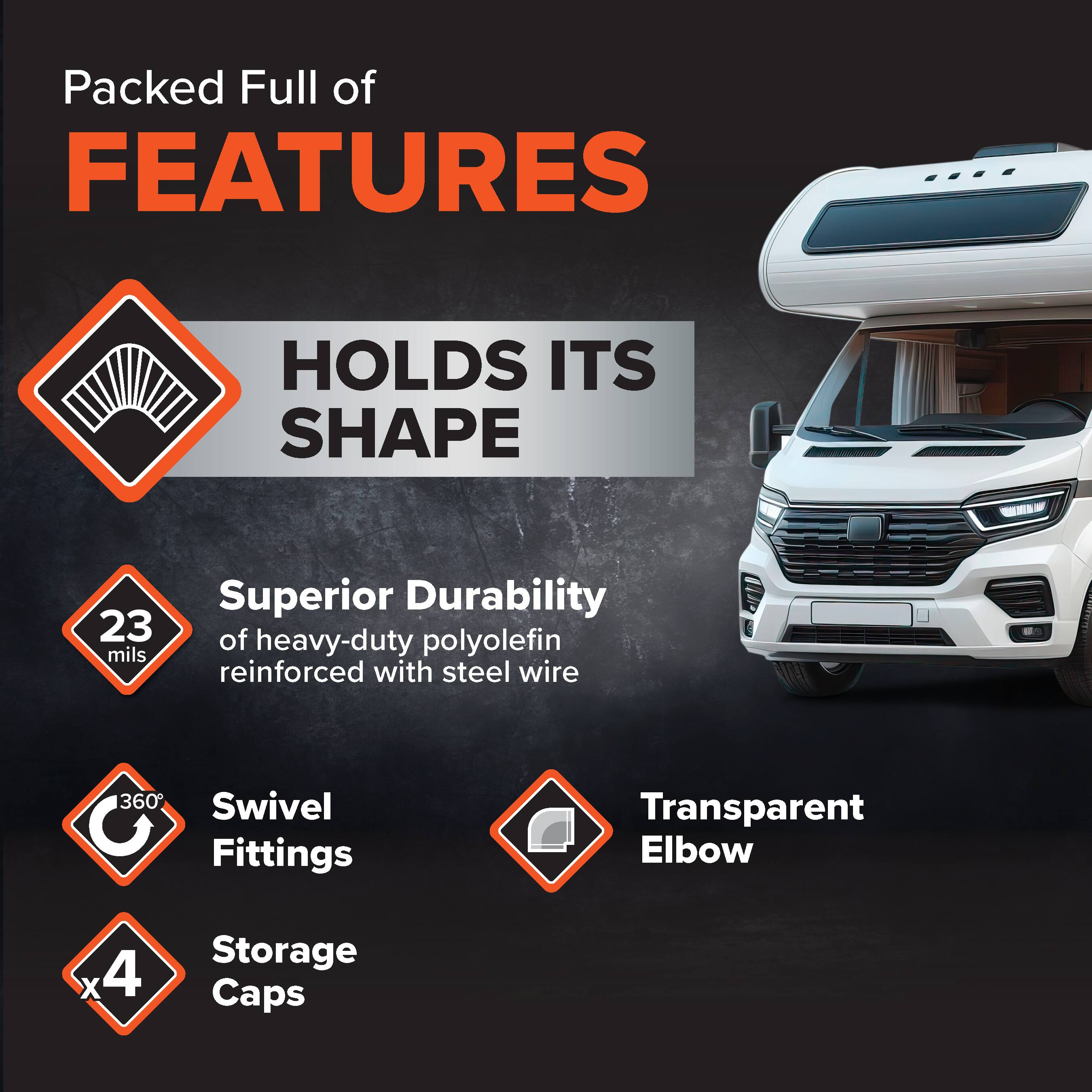Packed Full of FEATURES  
HOLDS ITS SHAPE  
Superior Durability  
23 mils of heavy-duty polyolefin reinforced with steel wire  
360° Swivel Fittings  
Transparent Elbow  
Storage Caps x4