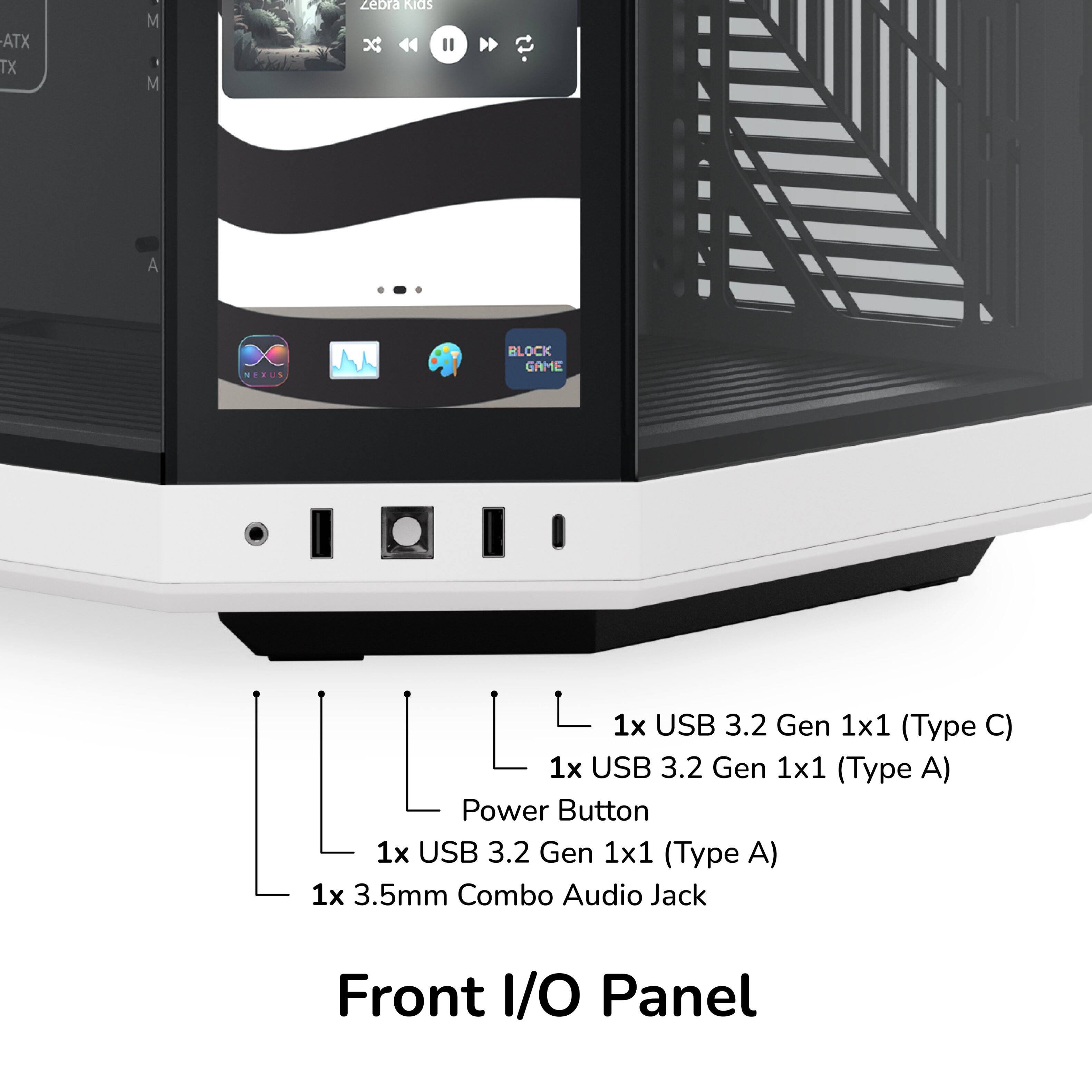 ATX TX M M zebra RIGS 44" A X NERUS BLOCK GAME

Front I/O Panel
- 1x USB 3.2 Gen 1x1 (Type C)
- 1x USB 3.2 Gen 1x1 (Type A)
- Power Button
- 1x USB 3.2 Gen 1x1 (Type A)
- 1x 3.5mm Combo Audio Jack