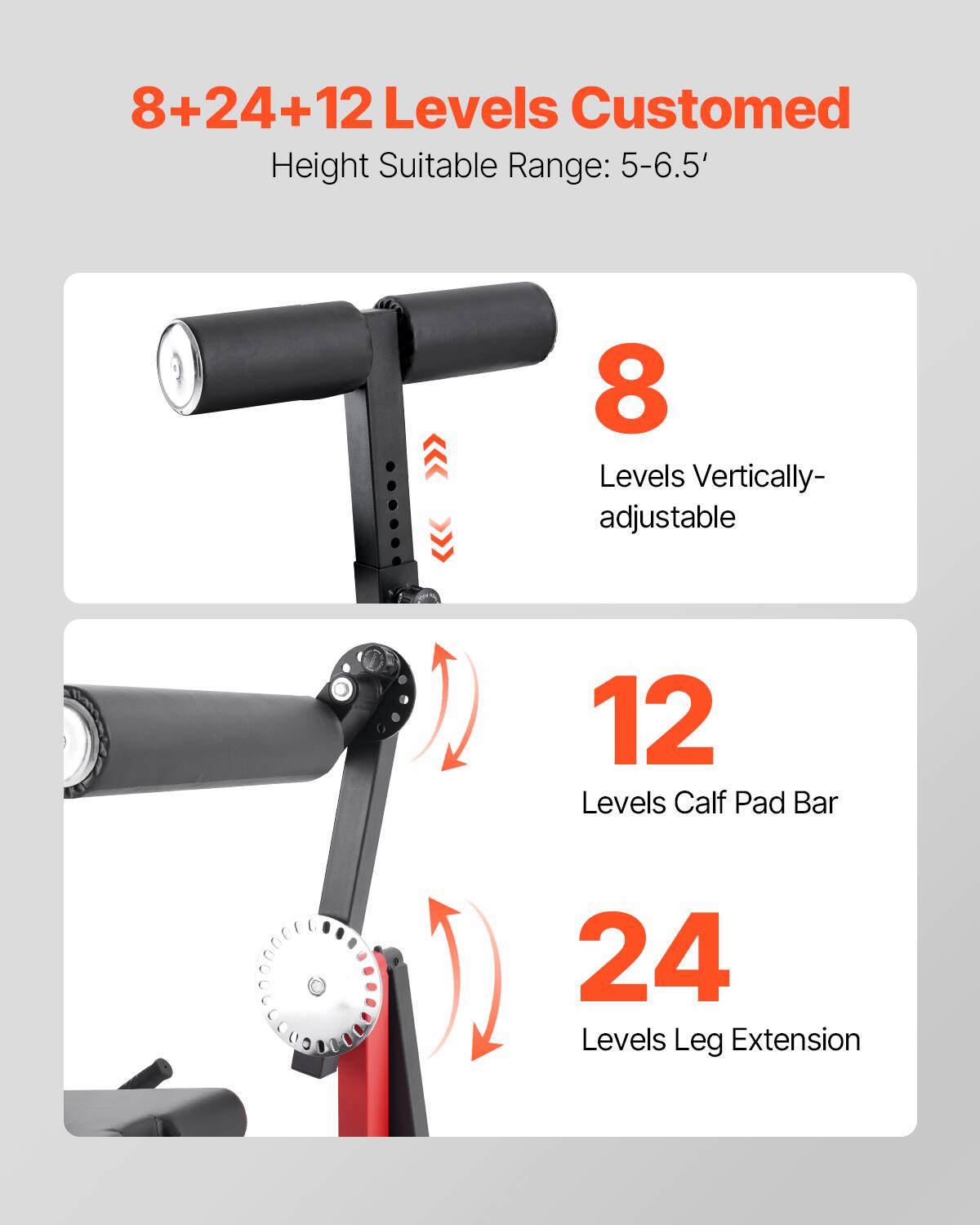 8+24+12 Levels Customed  
Height Suitable Range: 5-6.5'  

8 Levels Vertically-adjustable  

12 Levels Calf Pad Bar  

24 Levels Leg Extension
