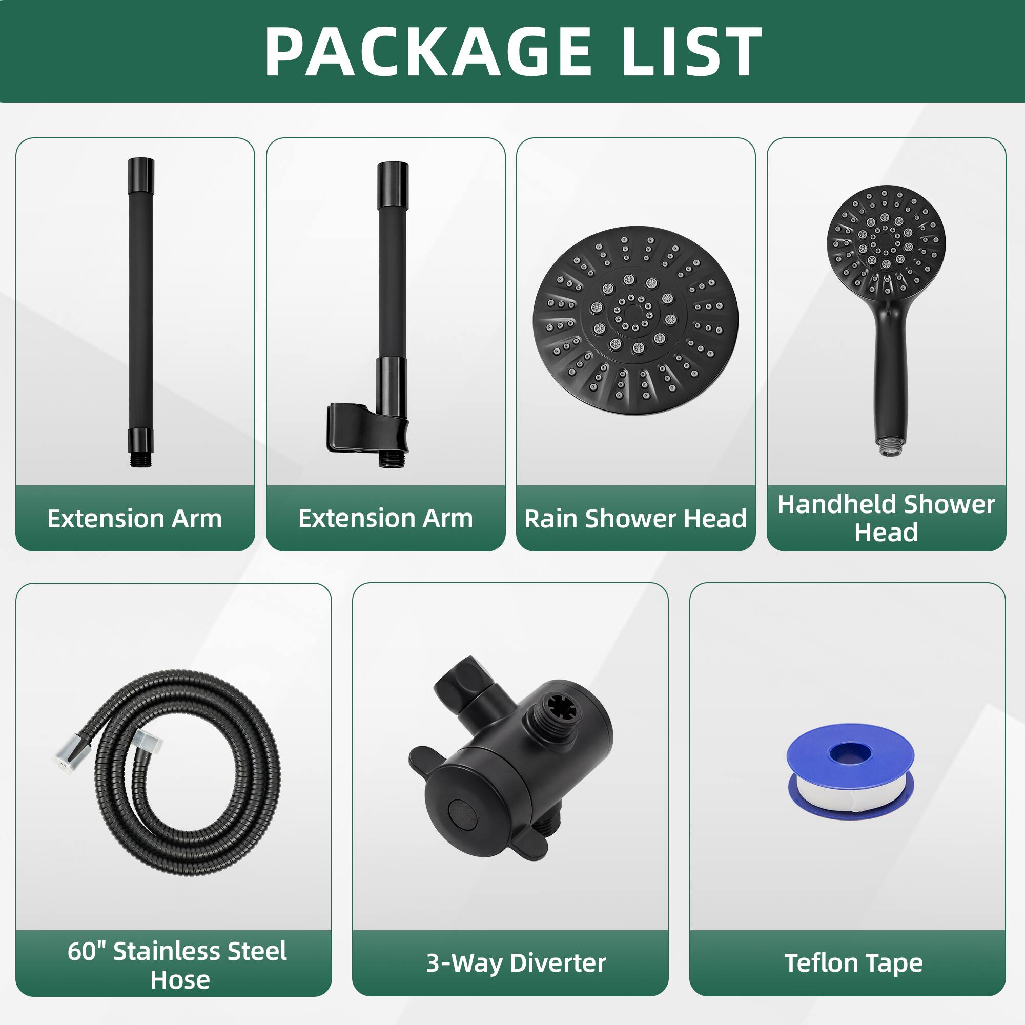 PACKAGE LIST

- Extension Arm
- Extension Arm
- Rain Shower Head
- Handheld Shower Head
- 60" Stainless Steel Hose
- 3-Way Diverter
- Teflon Tape