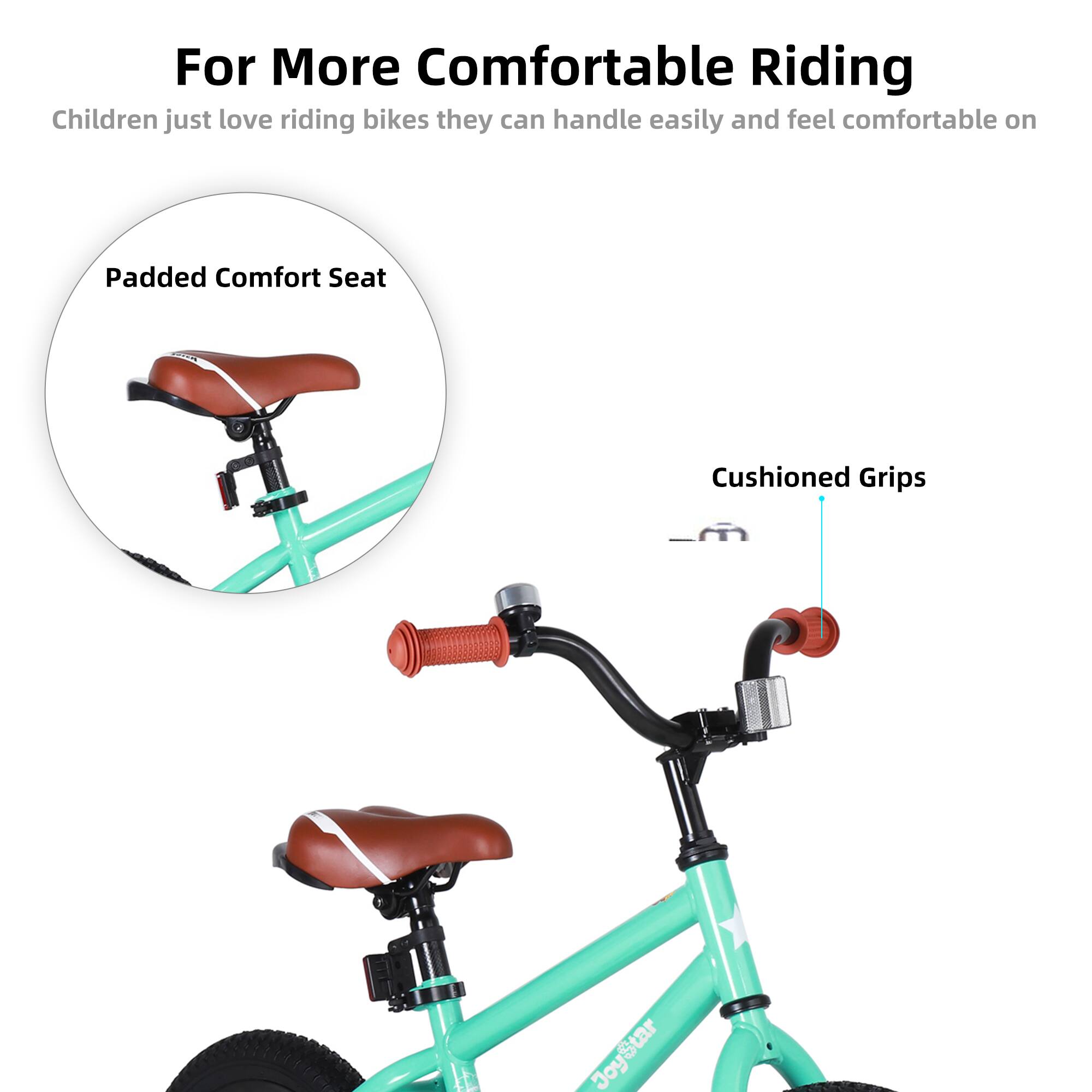 For More Comfortable Riding

Children just love riding bikes they can handle easily and feel comfortable on

Padded Comfort Seat

Cushioned Grips