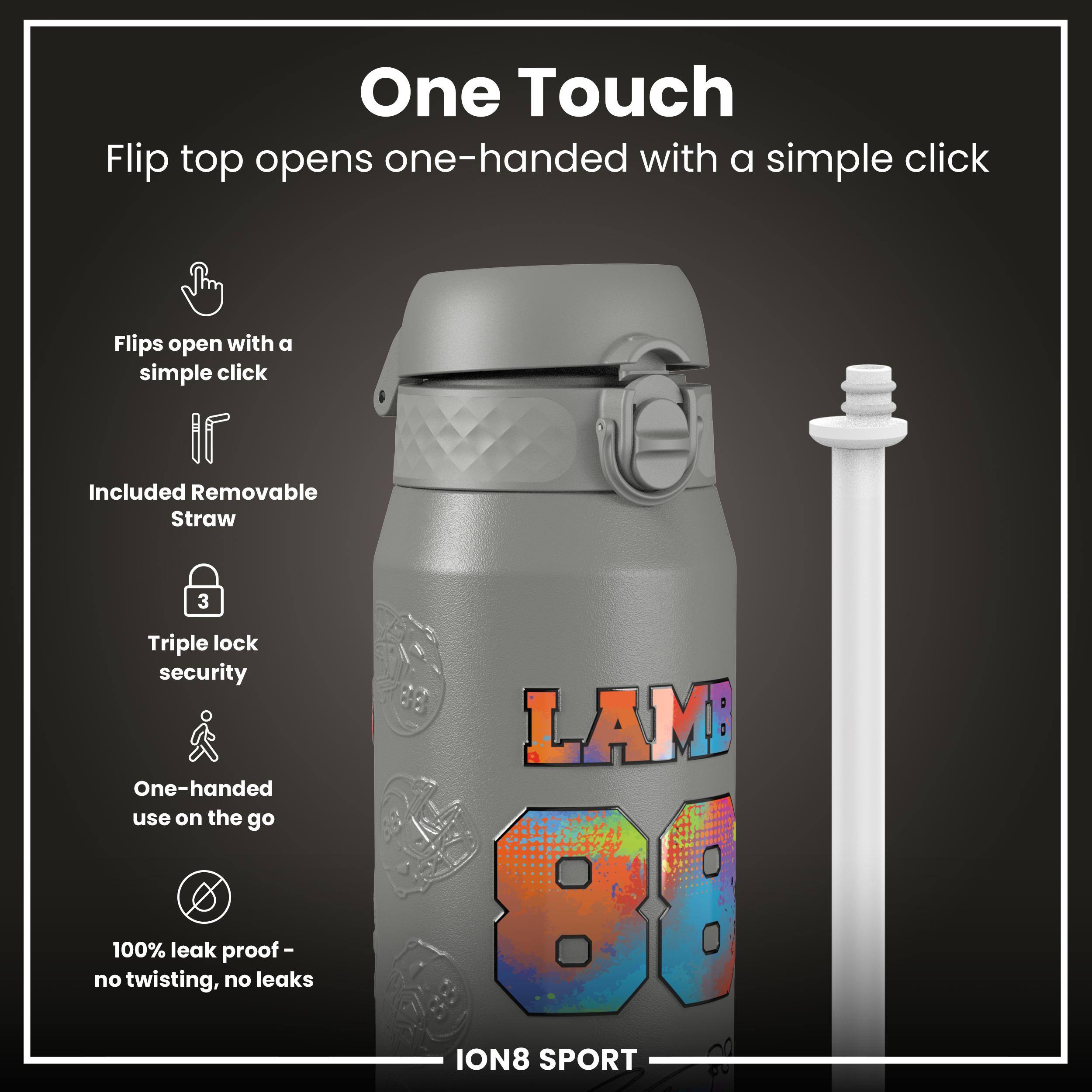 One Touch  
Flip top opens one-handed with a simple click  

- Flips open with a simple click  
- Included Removable Straw  
- Triple lock security  
- One-handed use on the go  
- 100% leak proof - no twisting, no leaks  

LAMB 80  
ION8 SPORT