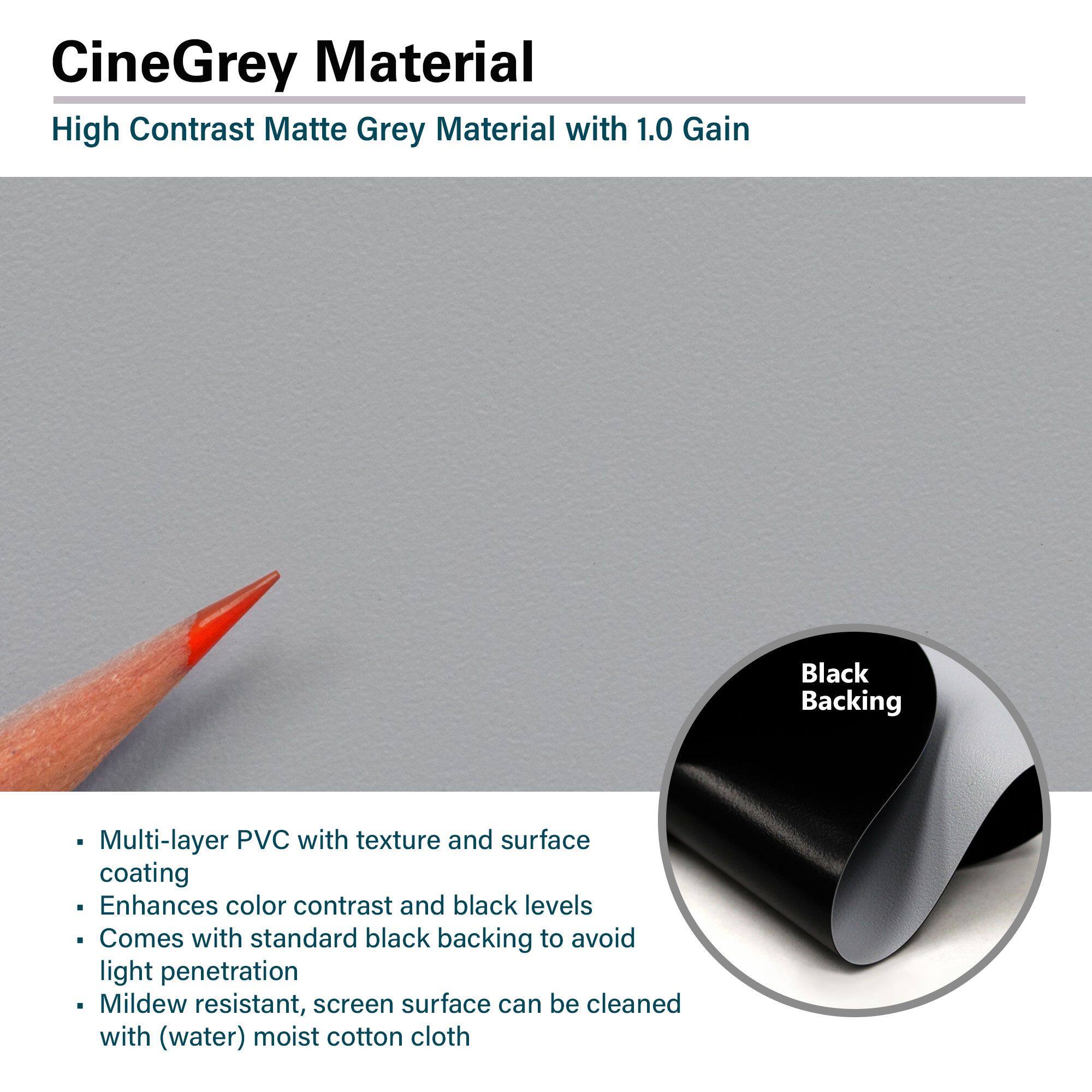 CineGrey Material  
High Contrast Matte Grey Material with 1.0 Gain  

- Multi-layer PVC with texture and surface coating  
- Enhances color contrast and black levels  
- Comes with standard black backing to avoid light penetration  
- Mildew resistant, screen surface can be cleaned with (water) moist cotton cloth  

Black Backing