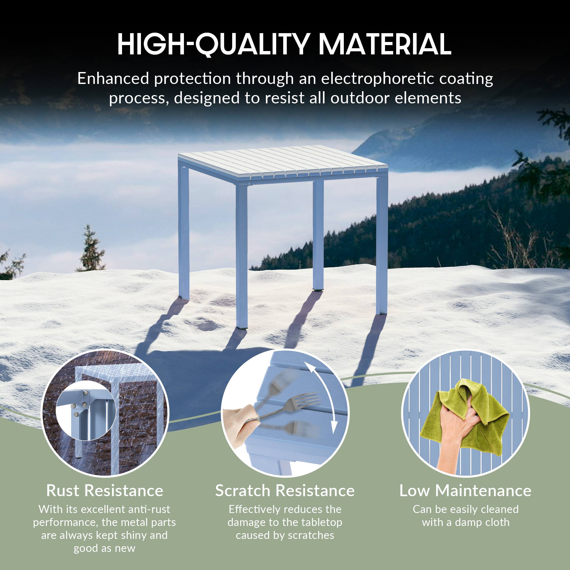 HIGH-QUALITY MATERIAL

Enhanced protection through an electrophoretic coating process, designed to resist all outdoor elements

Rust Resistance
With its excellent anti-rust performance, the metal parts are always kept shiny and good as new

Scratch Resistance
Effectively reduces the damage to the tabletop caused by scratches

Low Maintenance
Can be easily cleaned with a damp cloth
