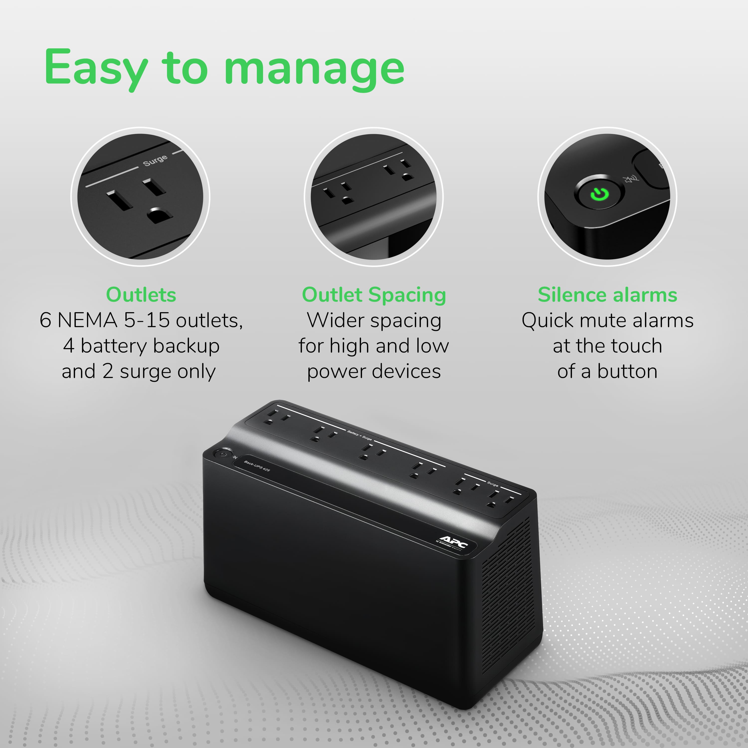Easy to Manage:
- 6 NEMA 5-15 outlets
- 4 battery backup
- 2 surge only
Outlet Spacing:
- Wider spacing for high and low power devices
Silence Alarms:
- Quick mute alarms at the touch of a button
- APC