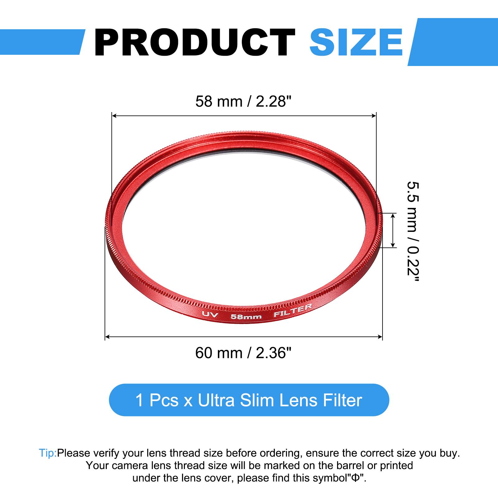 PRODUCT SIZE  
58 mm / 2.28"  
UV 58mm FILTER  
5.5 mm / 0.22"  
60 mm / 2.36"  

1 Pcs x Ultra Slim Lens Filter  

Tip: Please verify your lens thread size before ordering, ensure the correct size you buy. Your camera lens thread size will be marked on the barrel or printed under the lens cover, please find this symbol "⌀".