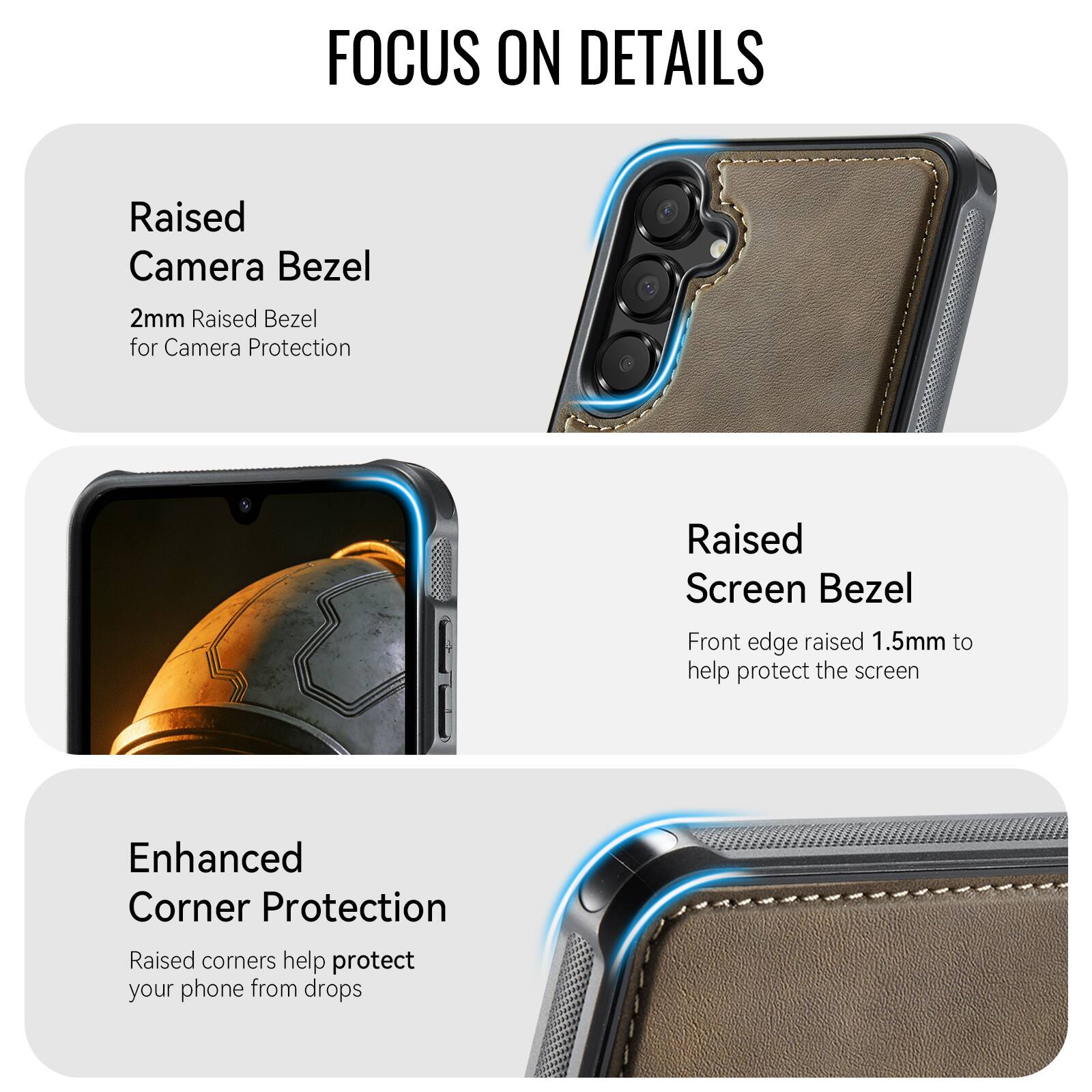 FOCUS ON DETAILS

Raised Camera Bezel
2mm Raised Bezel for Camera Protection

Raised Screen Bezel
Front edge raised 1.5mm to help protect the screen

Enhanced Corner Protection
Raised corners help protect your phone from drops
