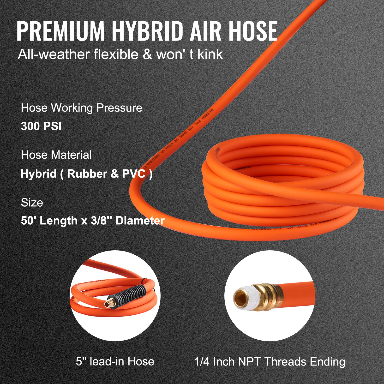 PREMIUM HYBRID AIR HOSE  
All-weather flexible & won't kink  

Hose Working Pressure  
300 PSI  

Hose Material  
Hybrid (Rubber & PVC)  

Size  
50' Length x 3/8" Diameter  

5" lead-in Hose  

1/4 Inch NPT Threads Ending