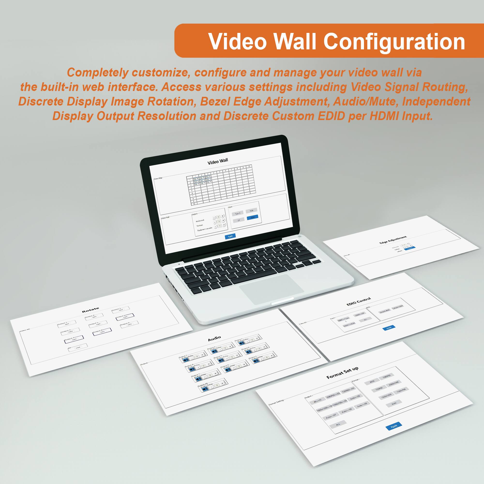 Video Wall Configuration

Completely customize, configure and manage your video wall via the built-in web interface. Access various settings including Video Signal Routing, Discrete Display Image Rotation, Bezel Edge Adjustment, Audio/Mute, Independent Display Output Resolution and Discrete Custom EDID per HDMI Input.