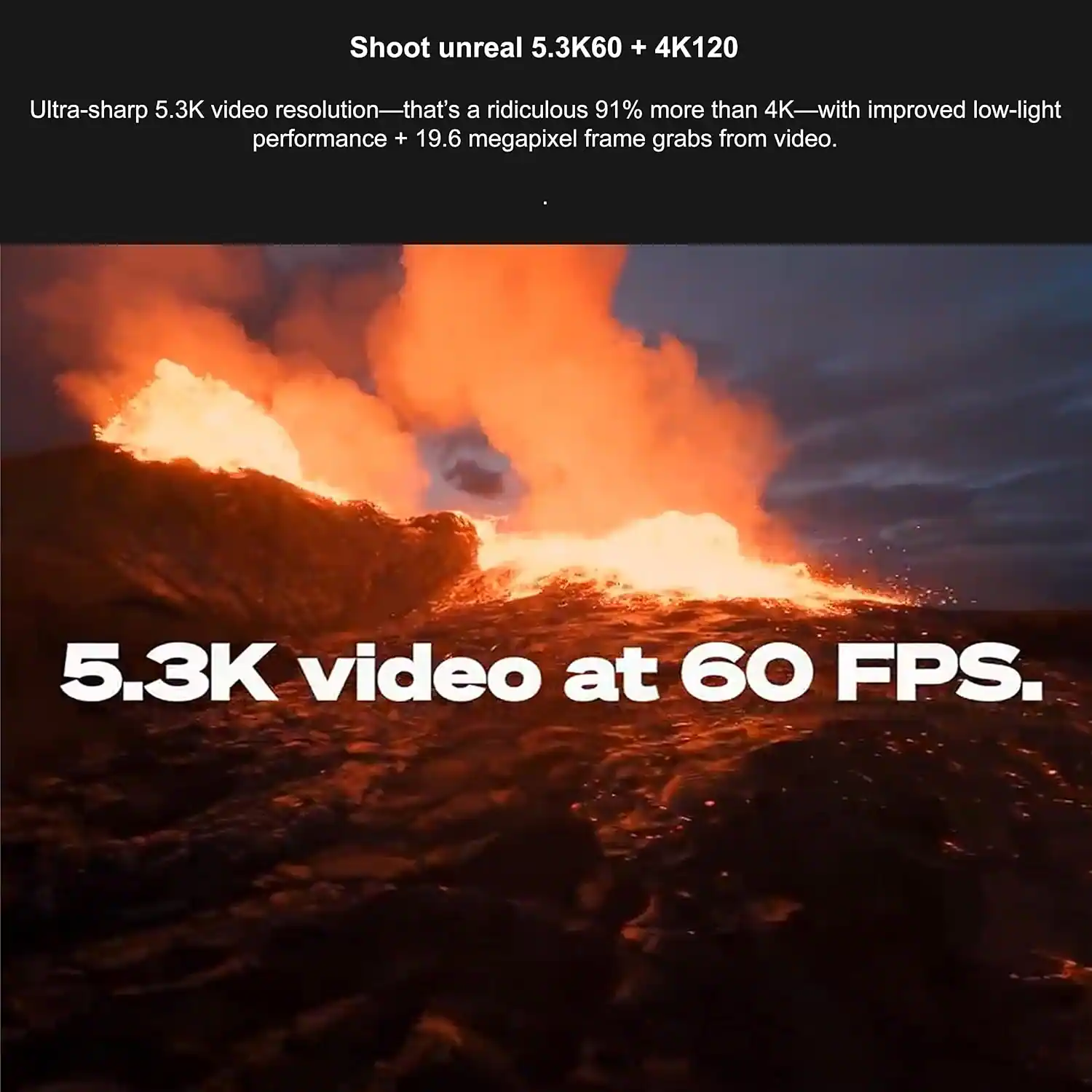 Shoot unreal 5.3K60 + 4K120

Ultra-sharp 5.3K video resolution—that's a ridiculous 91% more than 4K—with improved low-light performance + 19.6 megapixel frame grabs from video.

5.3K video at 60 FPS.