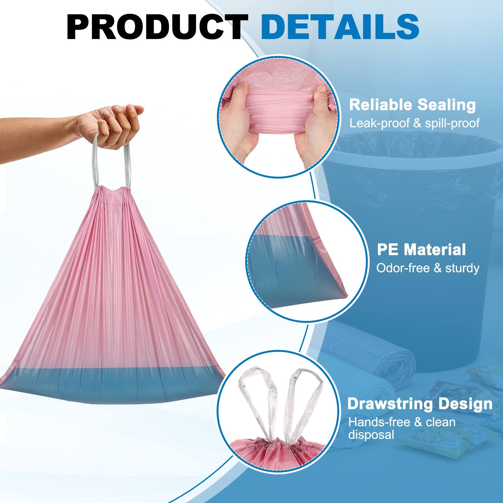 PRODUCT DETAILS

- Reliable Sealing
  - Leak-proof & spill-proof

- PE Material
  - Odor-free & sturdy

- Drawstring Design
  - Hands-free & clean disposal