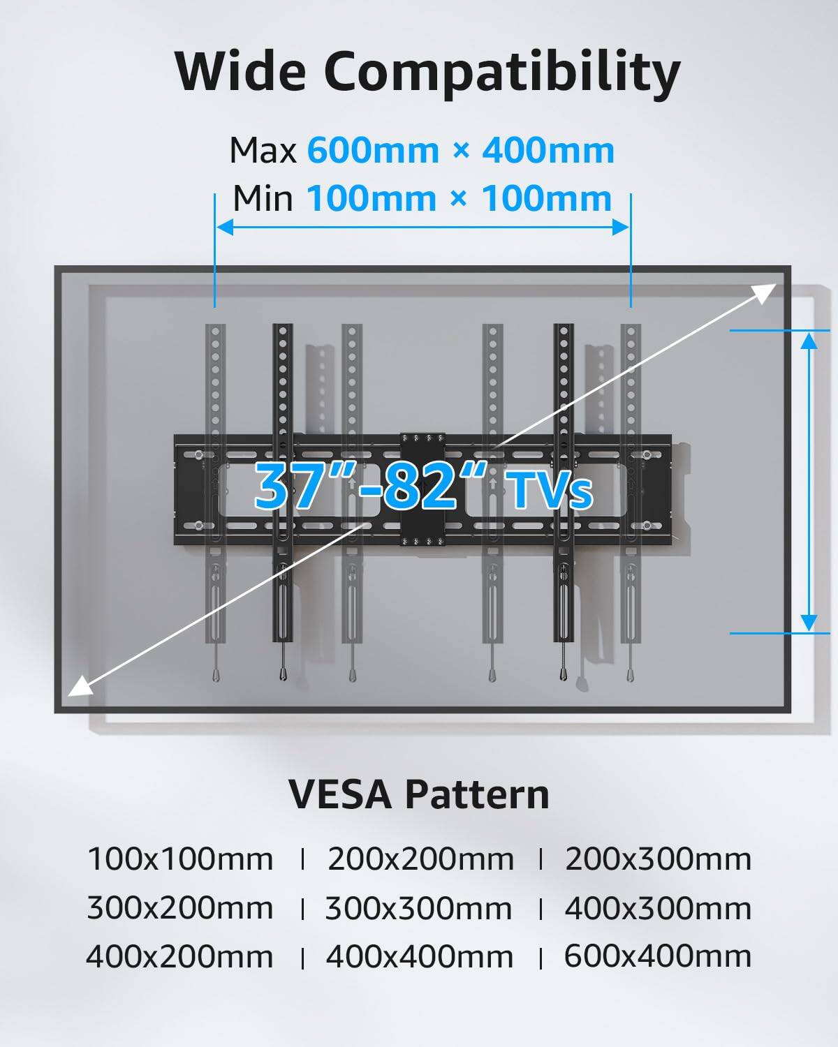 Wide Compatibility  
Max 600mm x 400mm  
Min 100mm x 100mm  
37"-82" TVs  
VESA Pattern  
100x100mm | 200x200mm | 200x300mm | 300x200mm | 300x300mm | 400x300mm | 400x200mm | 400x400mm | 600x400mm