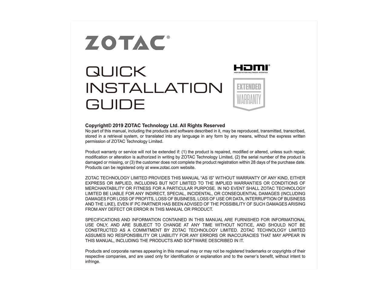 ZOTAC HDMI QUICK INSTALLATION EXTENDED WARRANTY GUIDE

Copyright © 2019 ZOTAC Technology Ltd. All Rights Reserved

No part of this manual, including the products and software described in it, may be reproduced, transmitted, transcribed, stored in a retrieval system, or translated into any language in any form by any means, without the express written permission of ZOTAC Technology Limited.

Product warranty service will not be extended if: (1) the product is repaired, modified or altered, unless such repair, modification or alteration is authorized in writing by ZOTAC Technology Limited, (2) the serial number of the product is damaged or missing, or (3) the customer does not complete the product registration within 28 days of the purchase date. Products can be registered only at www.zotac.com website.

ZOTAC TECHNOLOGY LIMITED PROVIDES THIS MANUAL "AS IS" WITHOUT WARRANTY OF ANY KIND, EITHER EXPRESS OR IMPLIED, INCLUDING BUT NOT LIMITED TO THE IMPLIED WARRANTIES OF MERCHANTABILITY OR FITNESS FOR A PARTICULAR PURPOSE. IN NO EVENT SHALL ZOTAC TECHNOLOGY LIMITED BE LIABLE FOR ANY SPECIAL, INDIRECT, INCIDENTAL, OR CONSEQUENTIAL DAMAGES (INCLUDING DAMAGES FOR LOSS OF PROFITS, LOSS OF DATA, INTERRUPTION OF BUSINESS, OR THE LIKE),