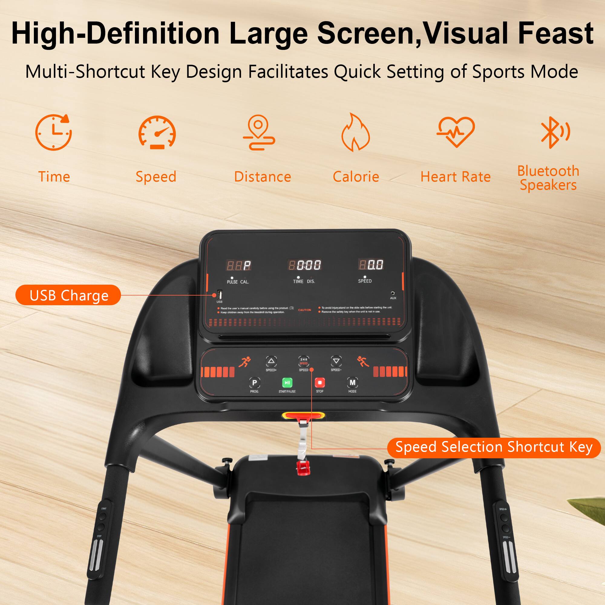 High-Definition Large Screen, Visual Feast
Multi-Shortcut Key Design Facilitates Quick Setting of Sports Mode
Time
Speed
Distance
Calorie
Heart Rate
Bluetooth Speakers
USB Charge
Speed Selection Shortcut Key